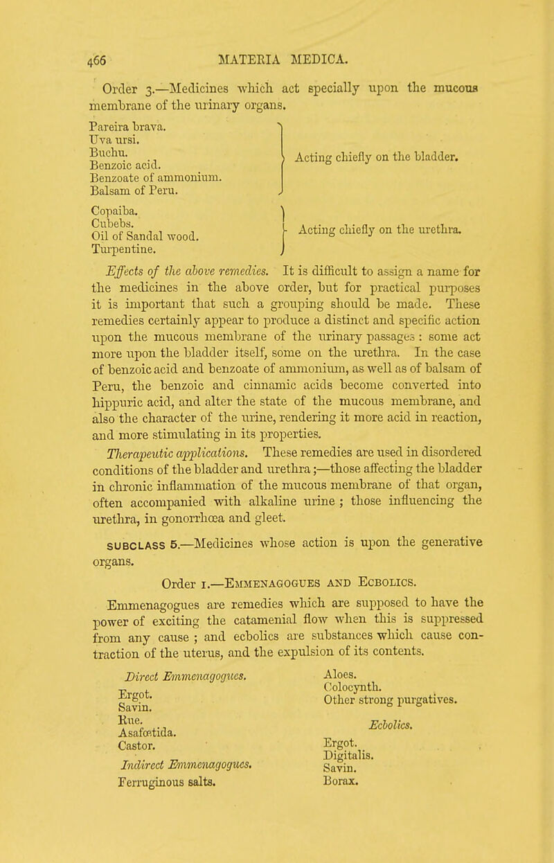 Order 3.—Medicines which act specially upon the mucoua membrane of the urinary organs. Pareira hrava. Uva ursi. Tm'pentiue. Effects of the above remedies. It is difficult to assign a name for the medicines in the above order, but for practical purposes it is important that such a grouping should be made. These remedies certainly appear to produce a distinct and specific action upon the mucous membrane of the urinary passages : some act more upon the bladder itself, some on the urethra. In the case of benzoic acid and beiizoate of ammonimn, as well as of balsam of Peru, the benzoic and cinnamic acids become converted into hippuric acid, and alter the state of the mucous membrane, and also the character of the urine, rendering it more acid in reaction, and more stimulating in its properties. Therapeutic apiMcations. These remedies are used in disordered conditions of the bladder and urethra;—those affecting the bladder in chronic inflammation of the mucous membrane of that organ, often accompanied with alkaline urine ; those influencing the urethra, in gonorrhoea and gleet. SUBCLASS 5.—Medicines whose action is upon the generative organs. Order i.—Emmenagogues and Ecbolics. Emmenagogues are remedies which are supposed to have the power of exciting the catamenial flow when this is suppressed from any cause ; and ecbolics are substances which cause con- traction of the uterus, and the expulsion of its contents. Buchu. Benzoic acid. Benzoate of ammonium. Balsam of Peru. I Acting chiefly on the bladder. Copaiba. Cubebs. Oil of Sandal wood. • Acting chiefly on the urethra. Ergot. Savin. Kue. Direct Emmenagogues, Aloes. Colocynth. Other strong purgatives. Asafop-tida. Castor. Ecbolics. Indirect Emmenagogues, Ergot. Digitalis. Ferruginous salts. Savin. Borax.