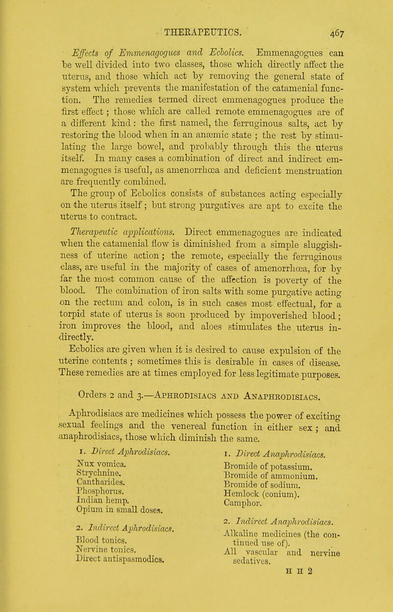 Effects of Emmenagocjues and Echolics. Emmenagogiies can he well divided into two classes, those which directly affect the uterus, and those which act by removing the general state of system which prevents the manifestation of the catamenial func- tion. The remedies termed direct emmenagogues produce the first eftect; those which are called remote emmenagogues are of a different kind: the first named, the ferruginous salts, act by restoring the blood when in an anasmic state ; the rest by stimu- lating the large bowel, and probably through this the uterus itself. In many cases a combination of direct and indirect em- menagogues is useftd, as amenorrhoca and deficient menstruation are frequently combined. The group of Ecbolics consists of substances acting especially on 'the uterus itself; but strong purgatives are apt to excite the iiterus to contract. Therapeutic applications. Direct emmenagogues are indicated when the catamenial flow is diminished from a simple sluggish- ness of uterine action; the remote, especially the ferruginous class, are useful in the majority of cases of amenorrhcea, for by far the most common cause of the affection is poverty of the blood. The combination of iron salts with some purgative acting on the rectum and colon, is in such cases most effectual, for a torpid state of uterus is soon produced by impoverished blood; iron improves the blood, and aloes stimulates the uterus in- directly. Ecbolics are given when it is desu-ed to cause expulsion of the uterine contents ; sometimes tliis is desirable in cases of disease. These remedies are at times employed for less legitimate purposes. Orders 2 and 3.—Aphrodisiacs and Anaphrodisiacs. Aphrodisiacs are medicines which possess the power of exciting sexual feelings and the venereal function in either sex; and anaphrodisiacs, those which diminish the same. I. Direct Aphrodisiacs. i. Direct A}M2?7irodisiacs. Nux vomica. Bromide of potassium. Stiychnine. Cantharides. Phosphonis. Indian hemp. Opium in small doses. Bromide of ammonium. Bromid« of sodium. Hemlock (conium). Camphor. 2. Indirect Aphrodisiacs. Blood tonics. Nei-vine tonics. Direct antispasmodics. 2. Indirect Anaiihrodisiacs. Alkaline medicines (the con- tinued use of). All vascular and nervine sedatives. H H 2