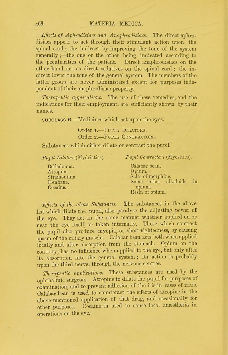 Effects of Aphrodisiacs and Anaphrodisiacs. The direct aphro- disiacs appear to act through their stimulant action upon the spinal cord; the indirect by improving the tone of the system generally;—the one or the other being indicated according to the peculiarities of the patient. Direct anaphrodisiacs on the other hand act as direct sedatives on the spinal cord; the in- dti-ect lower the tone of the general system. The members of the latter group are never administered except for purposes inde- jjendent of their anaj)hrodisiac property. Therapeutic airplications. The use of these remedies, and the indications for their employment, are sufiiciently sho-\vn. by their names. SUBCLASS 6 —Medicines which act upon the eyes. Order i.—Pupil Dilators, Order 2.—Pupil Contractors. Substances which either dilate or contract the pupil Pupil Dilators (Mydriatics). Pu^il Contractors (Myositics). Belladonna. Calabar bean. Atropine. Opium. Stramonium. Salts of morphine. Henbane. Some other alkaloids in Cocaine. opium. Resin of opium. Effects of the above Substances. The substances in the above list which dilate the pupil, also paralyse the adjusting power of the eye. They act in the same manner whether applied on or near the eye itself, or taken internally. Those which contract the pupil also produce myopia, or short-sightedness, by causing spasm of the ciliary muscle. Calabar bean acts both when applied locally and after absorption from the stomach. Opium on the contrary, has no influence when applied to the eye, but only after its absorption into the general system; its action is probably upon the third nerve, through the nervous centres. Tlierapeutic applications. These substances are used by the ophthalmic surgeon. Atropine to dilate the pupil for purposes of examination, and to prevent adhesion of the iris in cases of iritis. Calabar bean is used to counteract the effects of atropine in the above-mentioned application of that drug, and occasionally for other ijurposes. Cocaine is used to cause local anaesthesia in operations on the eye.