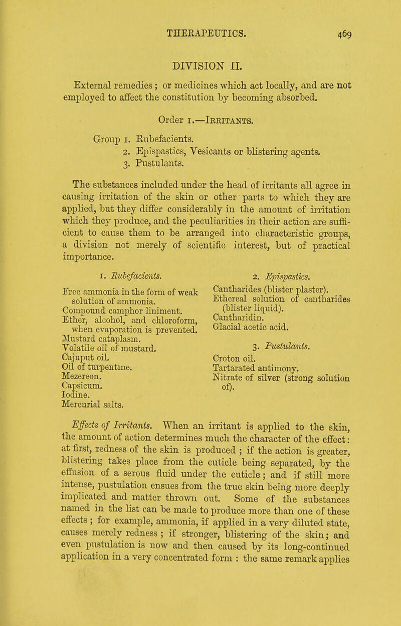 DIVISION II. External remedies; or medicines which act locally, and are not employed to afiect the constitution by becoming absorbed. Order i.—Irritants. Group I. Kiibefacients. 2. Epispastics, Vesicants or blistering agents. 3. Pustulants. The substances included under the head of irritants aU agree in causing irritation of the skin or other parts to which they are applied, but they differ considerably in the amount of irritation which they produce, and the peculiarities in their action are suffi- cient to cause them to be arranged into characteristic groups, a division not merely of scientific interest, but of practical importance. I. Rubefacients. Free ammonia in the form of weak solution of ammonia. Compomid camphor liniment. Ether, alcohol, and chloroform, when evaporation is prevented. Mustard cataplasm. Volatile oil of mustard. Cajuput oil. Oil of turpentme. Mezereon. Capsicum. Iodine. Mercurial salts. 2. Epispastics. Cantharides (blister plaster). Ethereal solution of cantharides (blister liquid). Cantharidin. Glacial acetic acid. 3. Pustulants. Croton oU. Tartarated antimony. Nitrate of silver (strong solution of). Effects of Irritants. When an irritant is applied to the skin, the amount of action determines much the character of the effect: at first, redness of the skin is produced ; if the action is greater, blistering takes place from the cuticle being separated, by the effusion of a serous fluid under the cuticle; and if still more intense, pustulation ensues from the true skin being more deeply implicated and matter thrown out. Some of the substances named in the list can be made to produce more than one of these effects ; for example, ammonia, if applied in a very diluted state, causes merely redness ; if stronger, blistering of the skin; and even pustulation is now and then caused by its long-continued application in a very concentrated form : the same remark applies