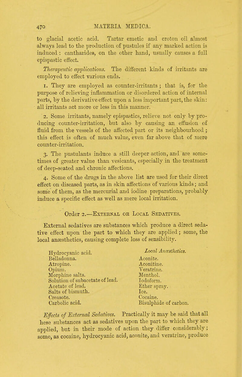 to glacial acetic acid. Tartar emetic and croton oil almost always lead to the production of pustules if any marked action is induced: cantharides, on the other hand, usually causes a full epispastic effect. Tliem'peutic ajyplications. The different kinds of irritants are employed to effect various ends. 1. They are employed as counter-irritants ; that is, for the purpose of relieving inflammation or disordered action of internal parts, by the derivative effect upon a less important part, the skin: all irritants act more or less in this manner. 2. Some irritants, namely epispastics, relieve not only by pro- ducing counter-iiTitation, but also by causing an effusion of fluid from the vessels of the affected part or its neighbourhood ; this effect is often of much value, even far above that of mere counter-irritation. 3. The pustulants induce a still deeper action, and are some- times of greater value than vesicants, especially in the treatment of deep-seated and chronic affections. 4. Some of the drugs in the above list are used for their direct effect on diseased parts, as in skin aflfections of various kinds; and some of them, as the mercurial and iodine preparations, probably induce a specific effect as well as mere local irritation. Order 2.—ExternaIi or Local Sedatives. External sedatives are substances which produce a direct seda- tive effect upon the part to which they are applied; some, the local anaesthetics, causing complete loss of sensibility. Hydrocyanic acid. Belladonna. Atropine. Opium. Morphine salts. Solution of subacetate of lead. Acetate of lead. Salts of bismuth. Creasote. Carbolic acid. Local Anccsthetics. Aconite. Aconitine. Veratrine. Menthol. Iodoform. Ether spray. Ice. Cocaine. Bisulphide of carbon. Efeds of External Sedatives. Practically it may be said that all hese substances act as sedatives upon the part to which they are applied, but in their mode of action they differ considerably; some, as cocaine, hydrocyanic acid, aconite, and veratrine, produce
