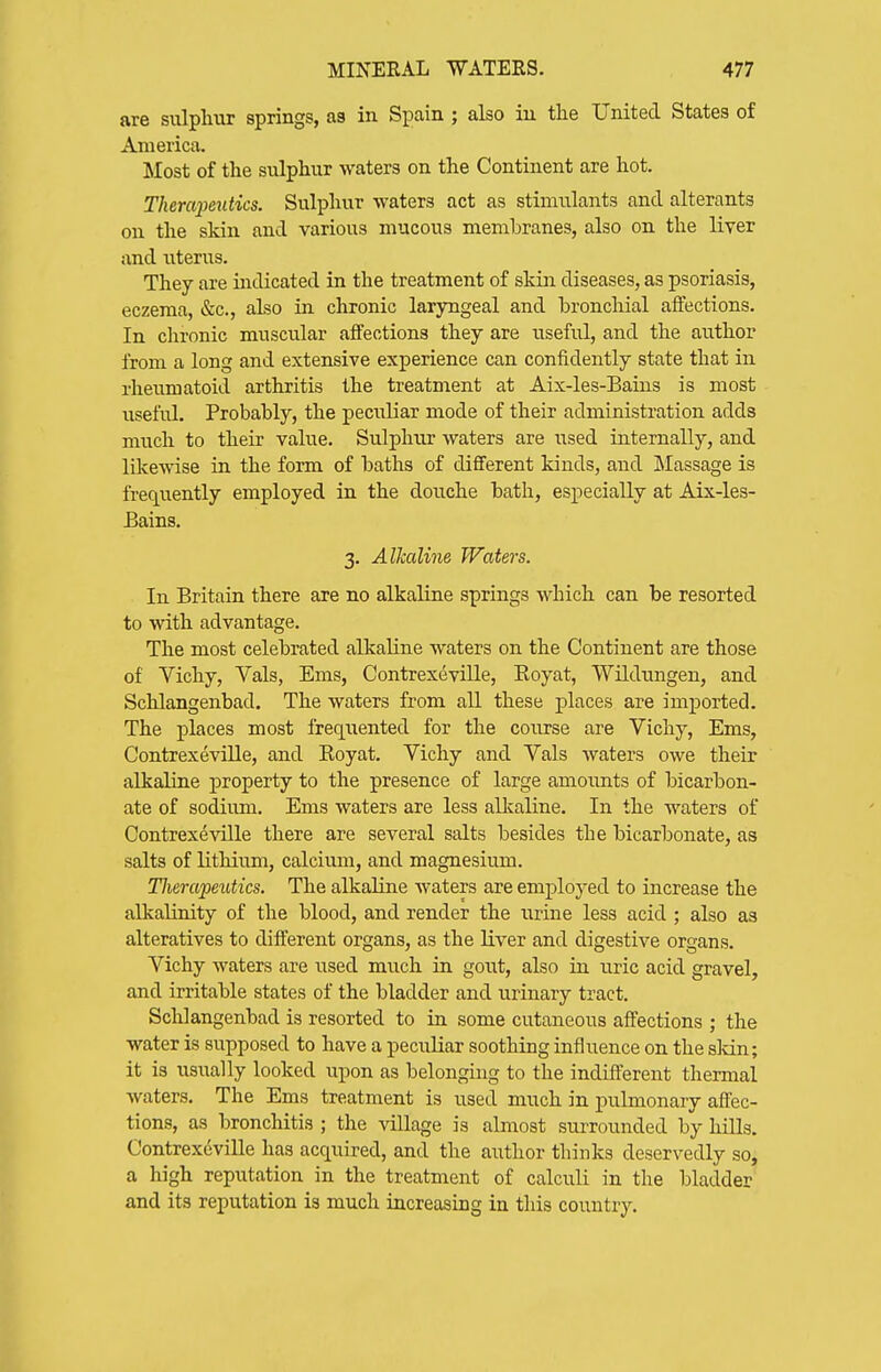are sulphur springs, as in Spain ; also in tlie United States of America. Most of the sulphur waters on the Continent are hot. Theraimdics. Sulphur waters act as stimulants and alterants on the skin and various mucous membranes, also on the liyer and uterus. They are mdicated in the treatment of skin diseases, as psoriasis, eczema, &c., also in chronic laryngeal and broncliial affections. In chronic muscular affections they are useful, and the author from a long and extensive experience can confidently state that in rheumatoid arthritis the treatment at Aix-les-Bains is most useful. Probably, the peculiar mode of their administration adds much to their value. Sulphur waters are iTsed internally, and likewise in the form of baths of different kinds, and Massage is frequently employed in the douche bath, especially at Aix-les- Bains. 3. Alkalim Waters. In Britain there are no alkaline springs which can be resorted to with advantage. The most celebrated alkaline waters on the Continent are those of Vichy, Vals, Ems, Contrexeville, Eoyat, Wildungen, and Schlangenbad. The waters from all these places are imj)ortecl. The places most frequented for the coiirse are Vichy, Ems, Contrexeville, and Eoyat. Vichy and Vals waters owe their alkaline property to the presence of large amoimts of bicarbon- ate of sodium. Ems waters are less alkaline. In the waters of Contrexeville there are several salts besides the bicarbonate, as salts of lithium, calcium, and magnesium. Tlierapeutics. The alkaline waters are employed to increase the alkalinity of the blood, and render the urine less acid ; also as alteratives to different organs, as the liver and digestive organs. Vichy waters are used much in gout, also in uric acid gravel, and irritable states of the bladder and urinary tract. Schlangenbad is resorted to in some cutaneous affections ; the water is supposed to have a peculiar soothing influence on the sldn; it is usually looked upon as belonging to the indifferent thermal waters. The Ems treatment is used much in pulmonary aifec- tions, as bronchitis ; the village is almost surrounded by hills. Contrexeville has acquired, and the author thinks deservedly so, a high reputation in the treatment of calculi in the bladder' and its reputation is much increasing in this country.