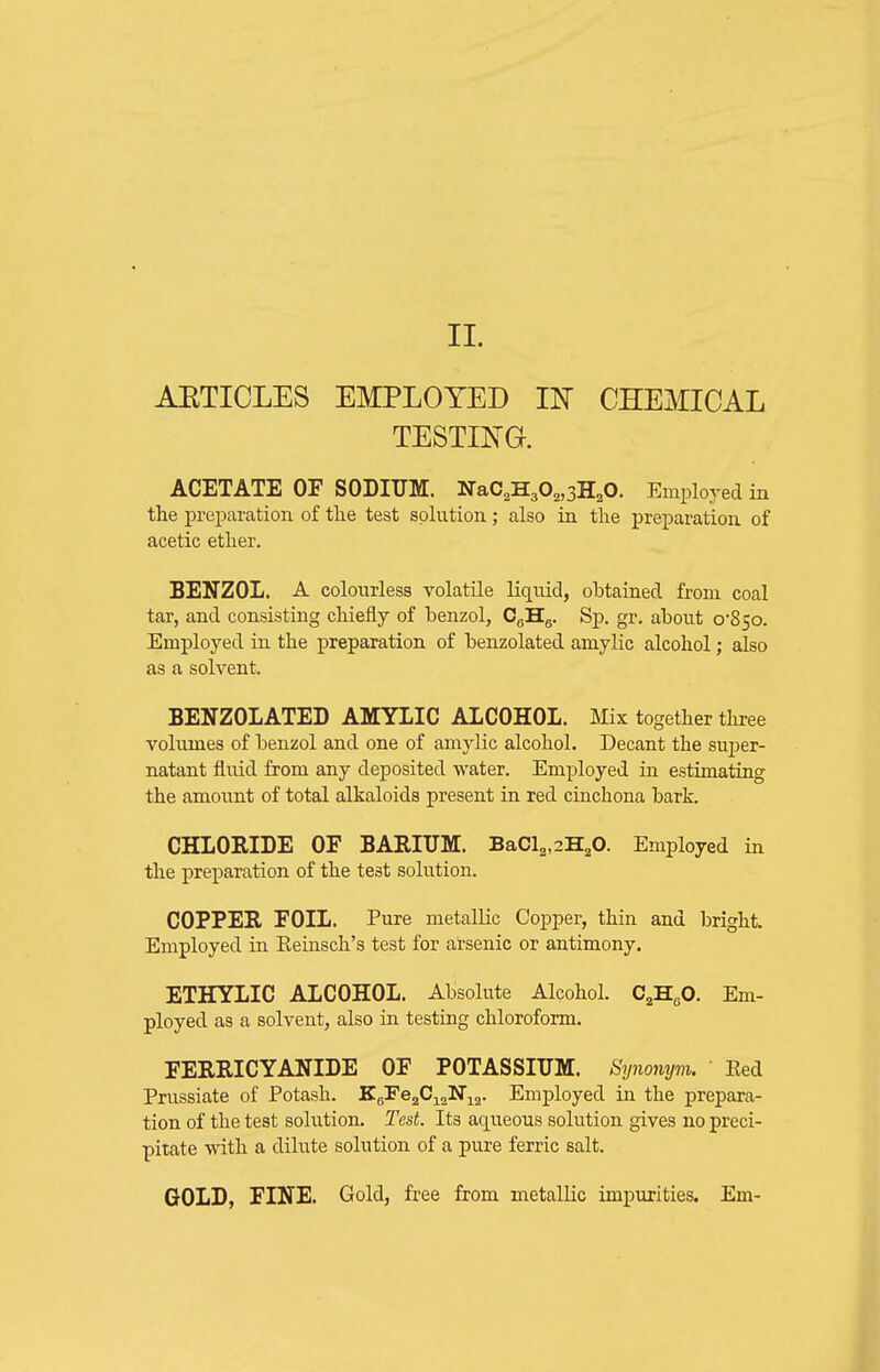 11. AETICLES EMPLOYED IN CHEMICAL TESTING. ACETATE OF SODIUM. NaC.HgO^.sH^O. Employed in the jpreparation of the test solution; also in the preparation of acetic ether. BENZOL. A colourless volatile liquid, obtained from coal tar, and consisting chiefly of benzol, CgHg. Sp. gr. about o'85o. Employed in the preparation of benzolated amylic alcohol; also as a solvent. BENZOLATED AMYLIC ALCOHOL. Mix together three volumes of benzol and one of amylic alcohol. Decant the super- natant fluid from any deposited water. Employed in estimating the amount of total alkaloids present in red cinchona bark. CHLORIDE OF BARIUM. BaCl2,2H20. Employed in the preparation of the test solution. COPPER FOIL. Pure metallic Copper, thin and bright. Employed in Eeinsch's test for arsenic or antimony. ETHYLIC ALCOHOL. Absolute Alcohol. CjjHgO. Em- ployed as a solvent, also in testing chloroform. FERRICYANIDE OF POTASSIUM. Synonym. Eed Prussiate of Potash. K^q^O-^^^-^^^. Employed in the prepara- tion of the test solution. Test. Its aqueous solution gives no preci- pitate with a dilute solution of a pure ferric salt. GOLD, FINE. Gold, free from metallic impurities. Em-