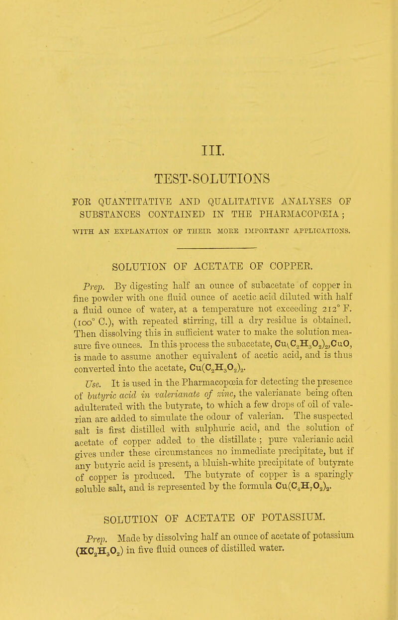TEST-SOLUTIONS FOK QUANTITATIVE AND QUALITATIVE ANALYSES OF SUBSTANCES CONTAINED IN THE PHARMACOPOEIA; ■WITH AN EXPLANATION OF THEIR MORE IMPORTANT APPLICATIONS. SOLUTION OF ACETATE OF COPPER Prep. By digesting lialf an ounce of subacetate of copper in fine powder with one fluid ounce of acetic acid diluted with, half a fluid ounce of water, at a temperature not exceeding 212° F. (100° C), with repeated stirring, till a dry residue is obtained. Then dissohdng this in sufficient water to make the solution mea- sure five ounces. In this process the suhacetate, Cu\^C2H302)2,CuO, is made to assume another eq^uivalent of acetic acid, and is thus converted into the acetate, Cu(C2H302)2. Use. It is used in the Pharmacopoeia for detecting the presence of hutyric acid in valerianate of zinc, the valerianate being often adulterated with the butyrate, to which a few drops of oil of vale- rian are added to simulate the odour of valerian. The suspected salt is first distilled with sulphuric acid, and the solution of acetate of copper added to the distillate ; pure valerianic acid gives under these circumstances no immediate precipitate, but if any butyric acid is present, a bluish-white precipitate of butyrate of copper is produced. The butyrate of copper is a sparingly soluble salt, and is represented by the formula Cu(C,,H,02)a. SOLUTION OF ACETATE OF POTASSIUM. Prep. Made by dissolving half an ounce of acetate of potassiiun (KC2H3O2) in five fluid ounces of distilled water.