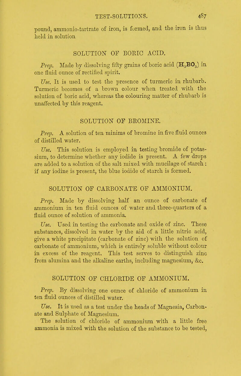 pound, ammonio-tartrate of iron, is formed, and the iron is thus held in sohition SOLUTION OF BORIO ACID. Prep. Made by dissolving fifty grains of boric acid (H3BO3) in one fluid ounce of rectified spirit. Use. It is used to test the presence of turmeric in rhubarb. Turmeric becomes of a brown colour when treated with the solution of boric acid, whereas the colouring matter of rhubarb is unaffected by this reagent. SOLUTION OF BROMINE. Prep. A solution of ten minims of bromine in five fluid ounces of distilled water. Use. This solution is employed in testing bromide of potas- sium, to determine whether any iodide is present. A few drops are added to a solution of the salt mixed with mucilage of starch : if any iodine is present, the blue iodide of starch is formed. SOLUTION OF CARBONATE OF AMMONIUM. Prep. Made by dissolving half an ounce of carbonate of ammonium in ten fluid ounces of water and three-quarters of a fluid ounce of solution of ammonia. Use. Used in testing the carbonate and oxide of zinc. These substances, dissolved in water by the aid of a little nitric acid, give a white precipitate (carbonate of zinc) with the solution of carbonate of ammonium, which is entirely soluble without colour in excess of the reagent. This test serves to distinguish zinc from alumina and the alkaline earths, including magnesium, &c. SOLUTION OF CHLORIDE OF AMMONIUM. Prep. By dissolving one ounce of chloride of ammonium in ten fluid ounces of distilled water. Use. It is used as a test under the heads of Magnesia, Carbon- ate and Sulphate of Magnesium. The solution of chloride of ammonium with a little free ammonia is mixed with the solution of the substance to be tested.