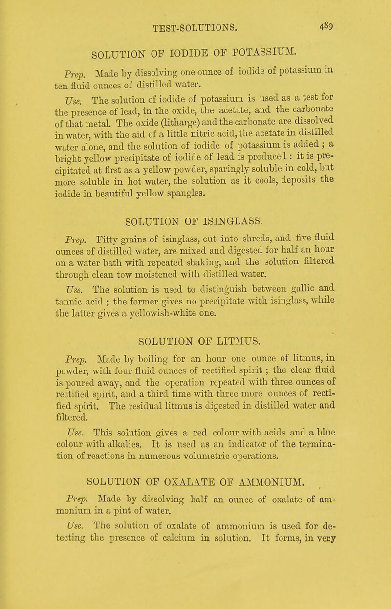 SOLUTION OF IODIDE OF POTASSIUM. Prep. Made by dissolving one ounce of iodide of potassium in ten fluid ounces of distilled Avater. Use. The solution of iodide of potassiiim is used as a test for the presence of lead, in the oxide, the acetate, and the carbonate of that metal. The oxide (litharge) and the carbonate are dissolved in water, with the aid of a little nitric acid, the acetate in distilled water alone, and the solution of iodide of potassium is added ; a bright yellow precipitate of iodide of lead is produced : it is pre- cipitated at first as a yeUow powder, sparingly soluble in cold, but more soluble in hot water, the solution as it cools, deposits the iodide in beautiful yellow spangles. SOLUTION OF ISINGLASS. Prep. Fifty grains of isinglass, cut into shreds, and five fluid ounces of distilled water, are mixed and digested for haK an hour on a water bath with repeated shaldng, and the solution filtered through clean tow moistened with distilled water. Use. The solution is used to distinguish between gallic and tannic acid ; the former gives no precipitate Avith isinglass, while the latter gives a yellowish-white one. SOLUTION OF LITMUS. Prep. Made by boiling for an hour one ounce of litmus, in powder, with four fluid ounces of rectified spirit ; the clear fluid is poured away, and the operation repeated with three ounces of rectified spirit, and a third time with three more ounces of recti- fied spirit. The residual litmus is digested in distilled water and filtered. Use. This solution gives a red colour with acids and a blue colour with alkalies. It is used as an indicator of the termina- tion of reactions in numerous volumetric oj)erations. SOLUTION OF OXALATE OF AMMONIUM. Prep. Made by dissolving half an ounce of oxalate of am- monium in a pint of water. Use. The solution of oxalate of ammonium is used for de- tecting the presence of calcium in solution. It forms, in very