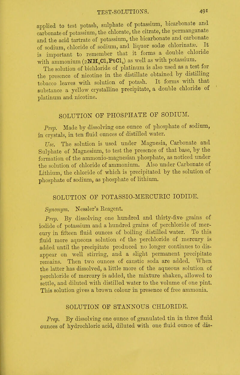 applied to test potash, sulphate of potassium, bicarbonate and carbonate of potassium, the chlorate, the citrate, the permanganate and the acid tartrate of potassium, the bicarbonate and carbonate of sodium, chloride of sodium, and Hquor sodee chlorinatai. It is important to remember that it forms a double chloride with ammonium (2NH4Cl,PtClJ as weU as with potassium. The solution of bichloride of platinum is also used as a test for the presence of nicotine in the distillate obtained by distilling tobacco leaves with solution of potash. It fonns witb that substance a yellow crystalline precipitate, a double chloride of platinum and nicotine. SOLUTION OF PHOSPHATE OF SODIUM. Prep. Made by dissolving one ounce of phosphate of sodium, in crystals, in ten fluid ounces of distilled water. Use. The solution is used under Magnesia, Carbonate and Sulphate of Magnesium, to test the presence of that base, by the formation of the ammonio-magnesian phosphate, as noticed nnder the solution of chloride of ammonium. Also under Carbonate of Lithium, the chloride of which, is precipitated by the solution of phosphate of sodium, as phosphate of lithium. SOLUTION OF POTASSIO-MERCURIC IODIDE. Synonym. Nessler's Reagent. Prep. By dissolving one hundred and thirty-five- grains of iodide of potassium and a hundred grains of perchloride of mer- cury in fifteen fluid ounces of boiling distilled water. To this fluid more aqueous solution of the perchloride of mercury is added untO. the precipitate produced no longer continues to dis- appear on well stirring, and a slight permanent precipitate remains. Then two ounces of caustic soda are added. When the latter has dissolved, a little more of the aqueous solution of perchloride of mercury is added, the mixture shaken, allowed to settle, and diluted with distilled water to the volume of one pint. This solution gives a brown coloxir in presence of free ammonia. SOLUTION OF STANNOUS CHLORIDE. Prep. By dissolving one ounce of granulated tin in three fluid ounces of hydrochloric acid, diluted with one fluid ounce of dis-