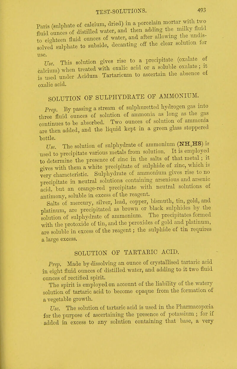 Paris (sulphate of calcium, dried) in a porcelain mortar with t^yo Sounc'es of distilled water, and then adding the mjlky flmd to e Xeen fluid ounces of water, and after allowing the nnd s- olv d sulphate to snbside, decanting off the clear solution tor use Use This solution gives rise to a precipitate (oxalate of calcium) when treated with oxalic acid or a soluble oxalate; it is used under Acidum Tartaricum to ascertain the absence of oxalic acid. SOLUTION OF SULPHYDEATE OF AMMONIUM. Prep. By passing a stream of sulphuretted hydrogen gas into three fluid ounces of solution of ammonia as long as the gas continues to be absorbed. Two ounces of solution of ammoma are then added, and the liquid kept in a green glass stoppered bottle. Use. The solution of sulphydrate of ammonium (NH^HS) is used to precipitate various metals from solution. It is employed to determine the presence of zinc in the salts of that metal; it gives with them a white precipitate of sulphide of zinc, which is very characteristic. Sulphydrate of ammonimn gives rise to no precipitate in neutral solutions containing arsemous and arsenic acid, but an orange-red precipitate with neutral solutions of antimony, soluble in excess of the reagent. Salts of mercury, sUver, lead, copper, bismuth, tin, gold, and platinum, are precipitated as brown or black sulphides by the solution of sulphydrate of ammonium. The precipitates formed with the protoxide of tin, and the peroxides of gold and platinum, are soluble in excess of the reagent; the sulphide of tin requires a large excess. SOLUTION OF TARTAEIC ACID. Prep. Made by dissolving an ounce of crystallised tartaric acid in eight fluid ounces of distilled water, and adding to it two fluid ounces of rectified spirit. The spirit is employed on account of the liability of the watery solution of tartaric acid to become opaque from the formation of a vegetable growth. Use. The solution of tartaric acid is used in the Pharmacopoeia for the purpose of ascertaining the presence of potassium ; for if added in excess to any solution containing that base, a very