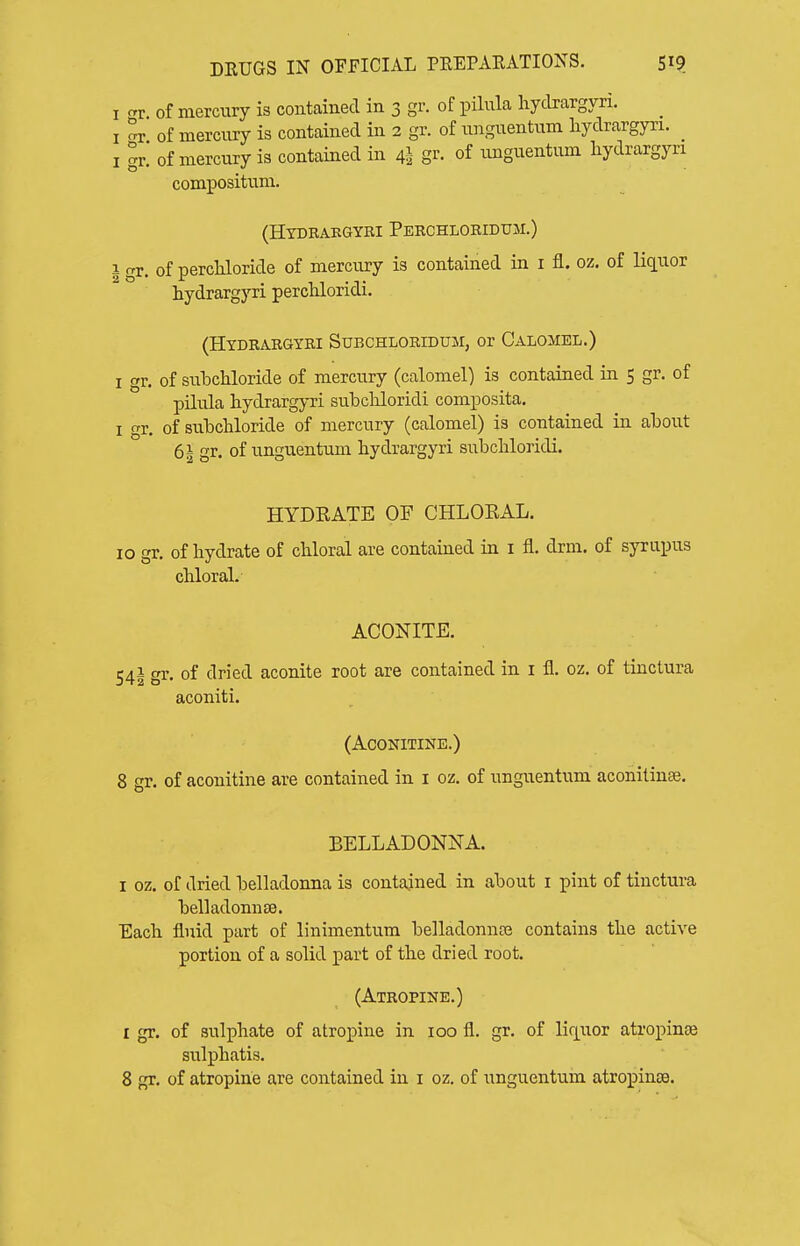 I err of mercury is contained in 3 gr. of pilula hydrargyri. I of mercnry is contained in 2 gr. of nnguentnm liydrargyri. _ I gr. of mercury is contained in 4I gr. of unguentum hydrargyri compositum. (HXDBAEGYRI PeRCHLORIDUM.) 1 r. of percliloride of mercury is contained in i fl. oz. of liquor liydrargyri percKloridi. (Hydrargyri Subchloridum, or Calomel.) I gr. of subchloride of mercury (calomel) is contained in 5 gr. of pilula liydrargyri subcKloridi composita. I o-r. of snbcliloride of mercury (calomel) is contained in about 61 gr. of unguentum hydrargyri subcliloridi. HYDRATE OF CHLORAL. 10 gr. of hydrate of chloral are contained in i fl. drm. of syrupus chloral, ACONITE. 54i gi- of dried aconite root are contained in i fl. oz. of tinctura aconiti. (ACONITINE.) 8 gr. of aconitine are contained in i oz. of unguentum aconilinse. BELLADONNA. I oz. of dried belladonna is contained in about i pint of tinctura belladonuse. Each fluid part of linimentum belladonnte contains the active portion of a solid part of the dried root. (Atropine.) I gr. of sulphate of atropine in 100 fl. gr. of lir^uor atropine sulphatis.