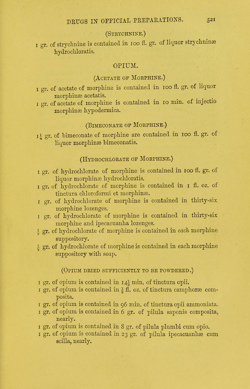 (Strychnine.) I gr. of strychnine is contained in 100 11. gr. of liciuor strychninse hydrocliloratis. OPIUM. (Acetate op Morphine.) I gr. of acetate of morphine is contained in 100 fl. gr. of liquor morpHnse acetatis. I gr, of acetate of inorpMne is contained in 10 min. of injectio morphinse hypodermica. (BiMECONATE OF MORPHINE.) II gr. of bimeconate of morphine are contained in 100 fl. gr. of liquor morphinse bimeconatis. (Hydrochlorate OF Morphine.) I gr. of hydrochlorate of morphine is contained in 100 fl. gr. of liquor morphinoe hydrochloratis. 1 gi-. of hydrochlorate of morphine is contained in i fl. oz. of tinctura chloroformi et morphinse. I gr. of hydrochlorate of morphine is contained in thirty-six morphine lozenges. I gr. of hydrochlorate of morphine is contained in thirty-six morphine and ipecacuanha lozenges. I gx. of hydrochlorate of morphine is contained in each morphine suppository. 1 gr. of hydrochlorate of morphine is contained in each morphine suppository with soap. (Opium dried sufficiently to be powdered.) I gr. of opium is contained in 141 min. of tinctura opii. I gr. of opium is contained in I fl. oz, of tinctura camphors com- posita. I gr, of opium is contained in 96 min. of tinctura opii animoniata. I gr. of opium is contained in 6 gr. of pilula saponis composita, nearly. . I gr. of opium is contained in 8 gr, of pilula plumbi cum opio. I gr. of opium is contained in 23 gr, of pilula ipecacuanhse cum Bcilla, nearly.