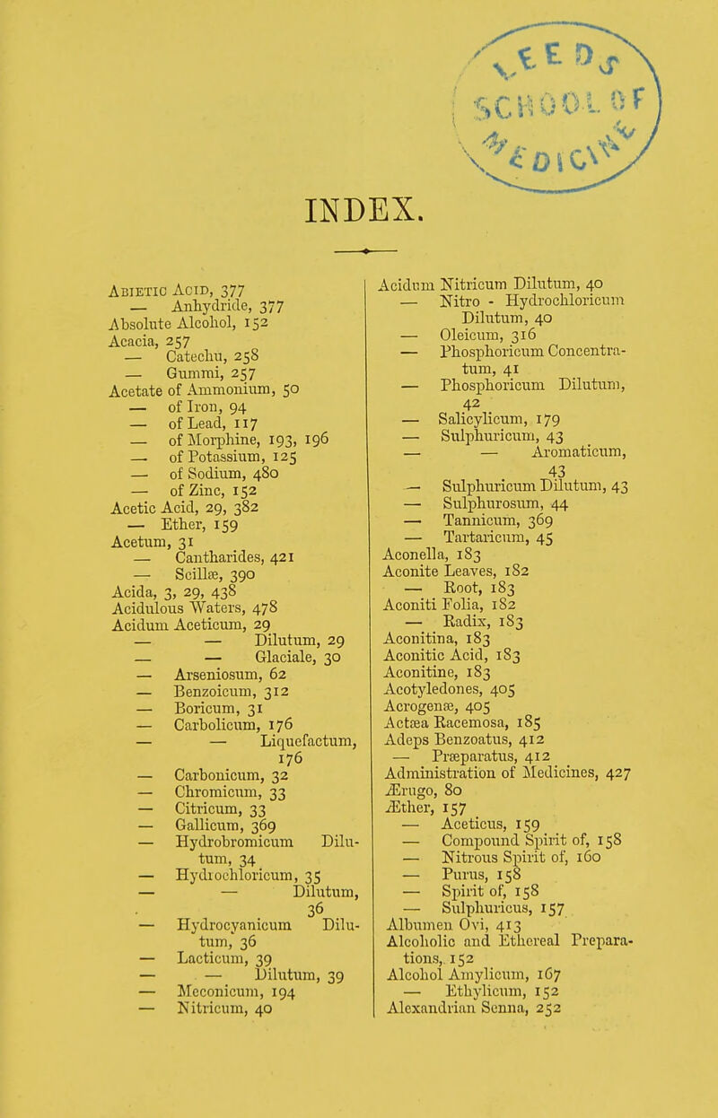 Abietic Acid, 377 — Anhydride, 377 Absolute Alcohol, 152 Acacia, 257 — Catechu, 258 — Gummi, 257 Acetate of Ammonium, 50 — of Iron, 94 — of Lead, 117 — of Morphine, 193, 196 — of Potassium, 125 — of Sodium, 480 — of Zinc, 152 Acetic Acid, 29, 382 — Ether, 159 Acetum, 31 — Cantharides, 421 — Scillse, 390 Acida, 3, 29, 438 Acidulous Waters, 478 Acidum Aceticum, 29 — — Dilutum, 29 — — Glaciale, 30 — Arseniosum, 62 — Benzoicum, 312 — Boricum, 31 — Carbolicum, 176 — — Liquefactum, 176 — Carbonicum, 32 — Chromicum, 33 — Citricum, 33 — Gallicum, 369 — Hydrobromicum Dilu- tum, 34 — Hydxoehloricum, 35 — — Dilutum, 36 — Hydrocyanicum Dilu- tum, 36 — Lacticum, 39 — — Dilutum, 39 — Meconicum, 194 — Nitricum, 40 Acidum Nitricum Dilutum, 40 — Nitro - Hydrochloricum Dilutum, 40 — Oleicmn, 316 — Phosphoricum Concentra- tum, 41 — Phosphoricum Dilutum, 42 — Salicylicum, 179 — Sulphuricum, 43 — — Aromaticum, 43 — Sulphuricum Dilutum, 43 —■ Sulphurosum, 44 — Tannici;m, 369 — Tartaiicum, 45 Aconella, 183 Aconite Leaves, 182 — Root, 183 Aconiti Folia, 182 — Radix, 183 Aconitina, 183 Aconitic Acid, 183 Aconitine, 183 Acotyledones, 405 Acrogenffi, 405 Actsea Racemosa, 185 Adeps Benzoatus, 412 — Prseparatus, 412 Administration of Medicines, 427 iErugo, 80 ^ther, 157 — Aceticus, 159 — Compound Spirit of, 158 — Nitrous Spirit of, 160 — Purus, 158 — Spirit of, 158 — Sulphuricus, 157 Albumen Ovi, 413 Alcoholic and Ethereal Prepara- tions,. 152 Alcohol Amylicum, 167 — Ethylicum, 152 Alexandrian Senna, 252