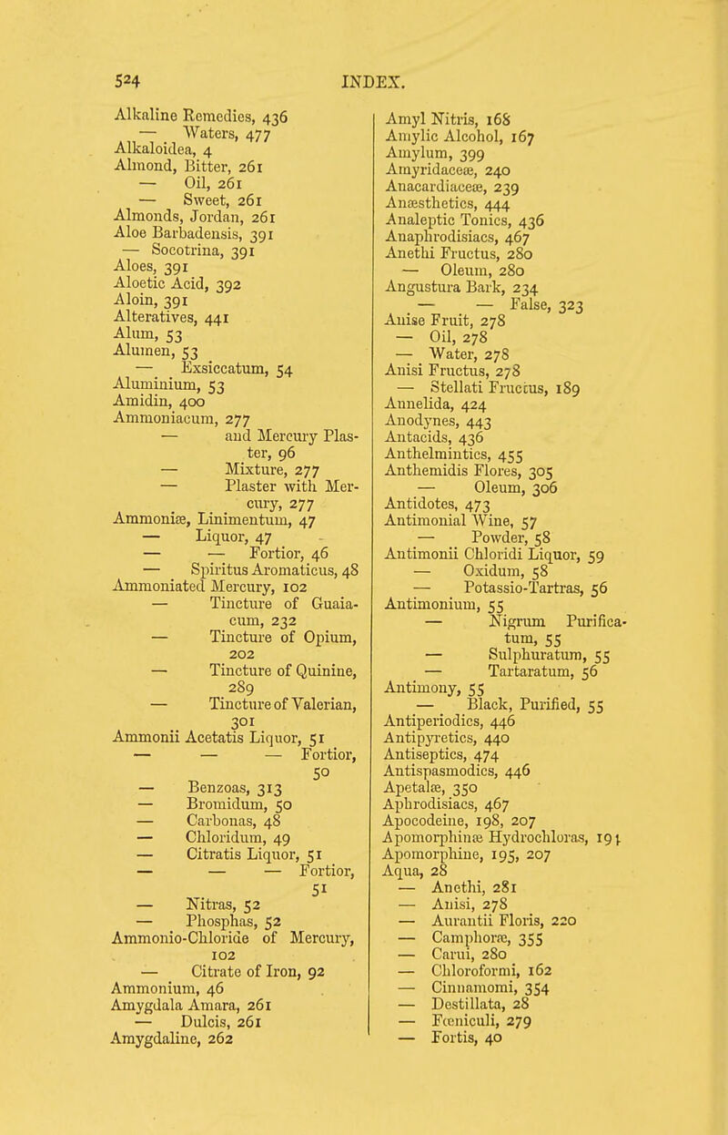 Alkaline Remedies, 436 — Waters, 477 Alkaloidea, 4 Almond, Bitter, 261 — Oil, 261 — Sweet, 261 Almonds, Jordan, 261 Aloe Barbadensis, 391 — Socotrina, 391 Aloes, 391 Aloetic Acid, 392 Aloin, 391 Alteratives, 441 Alum, 53 Alumen, 53 — Exsiecatum, 54 Aluminium, 53 Amidin, 400 Ammoniacum, 277 — and Mereuiy Plas- ter, 96 — Mixture, 277 — Plaster with Mer- cury, 277 Ammonife, Linimentum, 47 — Liquor, 47 — — Fortior, 46 — Spiritus Aromaticus, 48 Ammoniated Mercury, 102 — Tincture of Guaia- cum, 232 — Tincture of Opium, 202 — Tincture of Quinine, 289 — Tincture of Valerian, 301 Ammonii Acetatis Liquor, 51 — — — Fortior, — Benzoas, 313 — Bromidum, 50 — Carbonas, 48 — Chloridum, 49 — Citratis Liquor, 51 — — — Fortior, — Niti-as, 52 — Phosphas, 52 Ammonio-Chloride of Mercury, 102 — Citrate of Iron, 92 Ammonium, 46 Amygdala Amara, 261 — Dulcis, 261 Araygdaline, 262 Amyl Nitris, 16S Amylic Alcohol, 167 Amylum, 399 Ainyridacete, 240 AnacardiaceiB, 239 Antesthetics, 444 Analeptic Tonics, 436 Anaphrodisiacs, 467 Anethi Fructus, 280 — Oleum, 280 Angustura Bark, 234 — — False, 323 Anise Fruit, 278 — Oil, 278 — Water, 278 Anisi Fructus, 278 — Stellati Fruccus, 189 Annelida, 424 Anodynes, 443 Antacids, 436 Anthelmintics, 455 Anthemidis Flores, 305 — Oleum, 306 Antidotes, 473 Antimonial Wine, 57 — Powder, 58 Antimonii Chloridi Liquor, 59 — Oxidum, 58 — Potassio-Tartras, 56 Antimonium, 55 — Nigrum Purifica- tum, 55 — Sulphuratum, 55 — Tartaratum, 56 Antimony, 55 — Black, Purified, 55 Antiperiodics, 446 AntipjTetics, 440 Antiseptics, 474 Antispasmodics, 446 Apetalte, 350 Aphrodisiacs, 467 Apocodeine, 198, 207 Apomorphinte Hydrochloras, 19; Apomorphine, 195, 207 Aqua, 28 — Anethi, 281 — Anisi, 278 — Aurantii Floris, 220 — Camphorfc, 355 — Carui, 280 — Chloroformi, 162 — Cinnamomi, 354 — Destillata, 28 — Fceniculi, 279 — Fortis, 40