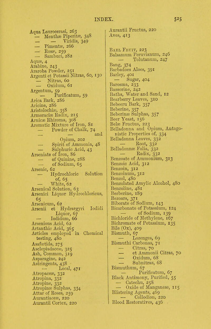 Aqua Laitrocerasi, 263 — Menthse Piperita, 348 _ _ Viridis, 349 — Pimentre, 266 — Kos?e, 259 — Sambuci, 282 Aqure, 4 Arabine, 243 Araroba Powder, 251 Argentiet Potassii Nitras, 60, 130 — Nitras, 60 — Oxidum, 61 Argentum, 59 — Purificatum, 59 Arica Bark, 286 Aricine, 286 Aristolocbiee, 358 Amioracise Eadix, 215 Arnicse Rhizoma, 308 Aromatic Mixture of Iron, 81 — Powder of Chalk, 74 — — and Opium, 202 — Spirit of Ammonia, 48 — Sulphuric Acid, 43 Arseniate of Iron, 86 — of Quinine, 288 — of Sodium, 65 Arsenic, 62 — Hydrochloric Solution of, 65 — White, 62 Arsenical Solution, 63 Arsenici Liquor Hydrochloricus, Arsenicmn, 62 Arsenii et Hydrargyi-i lodidi Liquor, 67 — lodidum, 66 Arsenious Acid, 62 Artanthic Acid, 365 Articles employed in Chemical testing, 480 Asafcetida, 275 AsclepiadaceiB, 325 Ash, Common, 319 Asparagine, 242 Astringents, 438 — Local, 471 Atropacea;, 332 Atropina, 332 Atropine, 332 Atropine Sulphas, 334 Attar of Roses, 259 Aurantiaoeoj, 220 Aurantii Cortex, 220 Aurantii Fructus, 220 Aves, 413 Bael Fruit, 223 Balsamum Peruvianum, 246 — Tolutanum, 247 Bang, 374 Barbadoes Aloes, 391 Barley, 401 — Sugar, 404 Barosma, 233 Bassorine, 242 Baths, Water and Sand, 12 Bearberry Leaves, 310 Bebeeni Bark, 357 Beberine, 357 BeberinjB Sulphas, 357 Beer Yeast, 156 Belse Fructus, 223 Belladonna and Opium, Antago- nistic Properties of, 334 Belladonna Leaves, 332 — Root, 332 BelladonnfB Folia, 332 — Radix, 332 Benzoate of Ammonium, 313 Benzoic Acid, 312 Benzoin, 312 Benzoinum, 312 Benzol, 480 Benzolated Amylic Alcohol, 480 Benzoline, 481 Berberine, 189 Bezoars, 371 Biborate of Sodium, 143 Bicarbonate of Potassium, 124 — of Sodium, 139 Bichloride of Methylene, 167 Bichromate of Potassium, 135 Bile (Ox), 409 Bismuth, 67 — Lozenges, 69 Bismuthi Carbonas, 71 — Citras, 70 — et Ammonii Citras, 70 — Oxidum, 68 — Subnitras, 68 Bismuthum, 67 — Purificatum, 67 Black Antimony, Purified, 55 — Catechu, 258 — Oxide of Manganese, 115 Blistering Agents, 469 — Collodion, 220 Blood Restoratives, 436