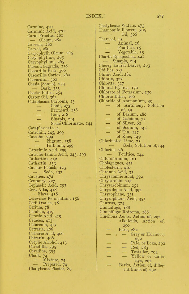 Carmine, 420 Caniiinic Acid, 420 Carui Fructus, 280 — Oleum, 2S0 Carvene, 280 Carvol, 280 Cai^ophylli Oleum, 265 Caryopliylline, 265 Caryopliyllum, 265 Cascara Sagrada, 238 Cascarilla Bark, 360 Cascarilla; Cortex, 360 Cascarillin, 360 Cassia (Senna), 253 — Bark, 355 Cassiffi Pulpa, 254 Castor Oil, 362 Cataplasma Carbonis, 15 — Conii, 273 — Fermeuti, 156 — Lini, 218 — Sinapis, 214 — Sodse Clilorinatre, 144 Cataplasmata, 4 Catechin, 245, 299 Catechu, 299 — Nigi-um, 258 — Pallidum, 299 Catecliuic Acid, 299 Catecliu-tannic Acid, 245, 299 Cathartics, 452 Cathartin, 253 Caustic Potash, 123 — Soda, 137 Caustics, 472 Centaury, 327 Cephaelic Acid, 297 Cera Alba, 418 — Flava, 418 Cerevisise Fermentura, 156 Cerii Oxalas, 78 Cerium, 78 Cerolein, 419 Cerotic Acid, 419 Cetacea, 413 Cetaceum, 413 Cetraria, 406 Ceti'aric Acid, 406 Cetrarin, 406 Cetylic Alcohol, 413 Cevadilla, 395 Cevadine, 395 Chalk, 74 — Mixture, 74 — Prepared, 74 Chalybeate Plaster, 89 Chalybeate Waters, 475 Chamomile Flowers, 305 — Oil, 306 Charcoal, 15 — Animal, 16 — Poultice, 15 — Vegetable, 15 Cliarta Epispastica, 421 — Sinapis, 214 Cherry Laurel Leaves, 263 Chillies, 331 Chinic Acid, 284 Chirata, 327 Chiretta, 327 Chloral Hydras, 170 Chlorate of Potassium, 130 Chloric Ether, 166 Chloride of Ammonium, 49 — of Antimony, Solution of, 59 — of Barium, 480 — of Calcium, 75 — of Silver, 62 — of Sodium, 145 — of Tin, 147 — of Zmc, 149 Chlorinated Lime, 75 — Soda, Solution of, 144 Chlorine, 26 — Poultice, 144 Chloroformum, 161 Cholagogues, 452 Cholesterin, 410 Chromic Acid, 33 Chrysammic Acid, 392 Chrysarobin, 251 Chrysarobinum, 251 Chi-ysolepic Acid, 392 Chrysophane, 351 Chrysophanic Acid, 351 Churrus, 374 Cimicifuga, 188 Cimicifugse Khizoma, 188 Cinchona Acids, Action of, 292 — Alkaloids, Action of, 290 — Bark, 282 — « — Grey or Huanuco, 292 — — Pale, or Loxa, 292 — — Red, 283 — — Tests for, 294 — — Yellow or Calis- aya, 292 — Barks, Action of, differ- ent kinds of, 292