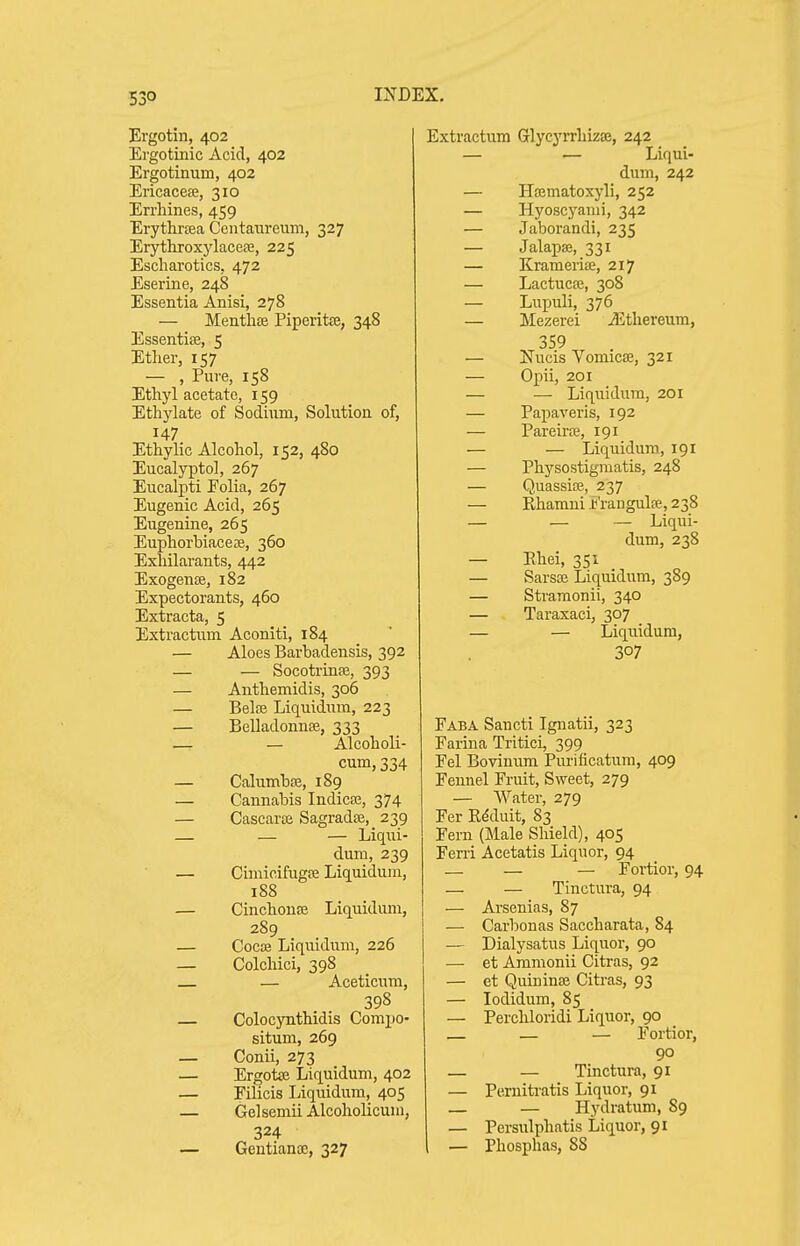 Ergotin, 402 Ergotinic Acid, 402 Ergotinum, 402 Ericacete, 310 Errhines, 459 Erythrtea Centaiireum, 327 Erytliroxylaceas, 225 Escharotics, 472 Eserine, 248 Essentia Anisi, 278 — Menthse Piperitffi, 348 EssentisB, 5 Ether, 157 — , Pure, 158 Ethyl acetate, 159 Ethylate of Sodium, Solution of, 147 Ethylic Alcohol, 152, 480 Eucalypto], 267 Eucalpti Folia, 267 Eugenic Acid, 265 Eugenine, 265 Euphorbiacese, 360 Exhilarants, 442 Exogense, 182 Expectorants, 460 Extracta, 5 Extractum Aconiti, 184 — Aloes Barbadensis, 392 — — Socotrinte, 393 — Anthemidis, 306 — BelfB Liquidura, 223 — Belladonnse, 333 — — Alcoholi- cum, 334 — Calumbffi, 189 — Cannabis Indicse, 374 — Cascarte SagradaJ, 239 — — — Liq\ii- dum, 239 — Cimicifugfe Liquidum, 188 — Cinchono3 Liquidum, 289 — C0C03 Liquidum, 226 — Colcliici, 398 — — Aceticum, 398 Colocynthidis Compo- situm, 269 — Conii, 273 — Ergotae Liquidum, 402 — Filicis Iviquidum, 405 — Gelsemii Alcoholicum, 324 — Gentianoe, 327 Extractum Glycyrrhizaj, 242 — — Liqui- dum, 242 — Hajmatoxyli, 252 — Hyoscyanii, 342 — Jaborandi, 235 — Jalapaj, 331 — Kramerise, 217 — Lactucce, 308 — Lupuli, 376 — Mezerei jEthereum, 359 — Nucis Vomicae, 321 — Opii, 201 — — Liquidura, 201 — Papaveris, 192 — Pareirre, 191 — — Liquidura, 191 — Physostigniatis, 248 — Quassias, 237 — Rhamni Frangulfe, 238 — — — Liqui- dum, 238 — Ehei, 351 — Sarsse Liquidum, 389 — Stramonii, 340 — Taraxaci, 307 — — Liquidum, 307 Faba Saucti Ignatii, 323 Farina Tritici, 399 Fel Bovinum Purificatum, 409 Fennel Fruit, Sweet, 279 — Water, 279 Fer Edduit, 83 Fern (Male Shield), 405 Ferri Acetatis Liquor, 94 — — — Fortior, 94 — — Tinctura, 94 — Arsenias, 87 — Carbonas Saccharata, 84 — Dialysatus Liquor, 90 — et Ammonii Citras, 92 — et Quininse Citras, 93 — lodidum, 85 — Perchloridi Liquor, 90 — — — Fortior, 90 — — Tinctura, 91 — Pernitratis Liquor, 91 — — Hydratum, 89 — Pcrsulphatis Liquor, 91 — Phosphas, 88