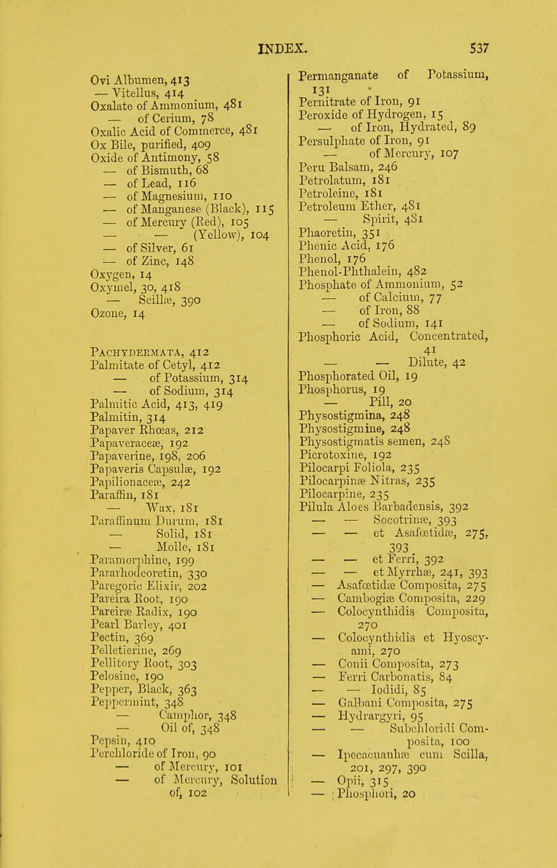 Ovi Albumen, 413 — Vitellus, 414 Oxalate of Ammonium, 481 — of Cerium, 78 Oxalic Acid of Commerce, 481 Ox Bile, purified, 409 Oxide of Antimony, 58 — of Bismuth, 68 — of Lead, 116 — of Magnesium, 110 — of Manganese (Black), 115 — of Mercury (Eed), 105 — — (Yellow), 104 — of Silver, 61 — of Zinc, 148 Oxygen, 14 Oxymel, 30, 418 — Scillm, 390 Ozone, 14 Pachydeemata, 412 Palmitate of Cetyl, 412 — of Potassium, 314 — of Sodium, 314 Palmitic Acid, 413, 419 Palmitin, 314 Papaver Rhoeas, 212 Papaverace£e, 192 Papaverine, 198, 206 Papaveris Capsulse, 192 Papilionacea), 242 Paraffin, 181 — Wax, 181 Paraffinuiu Duium, 181 — Solid, 181 — Molle, iSi Paramorpliine, 199 Pavavliodcoretin, 330 Paregoric Elixir, 202 Pareira Pvoot, 190 Pareirre Radix, 190 Pearl Barley, 401 Pectin, 369 Pelletieriiie, 269 Pellitory Root, 303 Pelosine, 190 Pepper, Black, 363 Pe]ip(!riiiint, 348 — Caniplior, 348 — Oil of, 348 Pepsin, 410 Perchloride of Iron, 90 — of Jlercury, loi — of Jttcretiry, Solution of, 102 Permanganate of Potassium, 131 Pernitrate of Iron, 91 Peroxide of Hydrogen, 15 — of Iron, Hydrated, 89 Persulphate of Iron, 91 — of Mercury, 107 Peru Balsam, 246 Petrolatum, 181 Petroleinc, 181 Petroleum Ether, 481 — Spirit, 481 Pliaoretin, 351 Phenic Acid, 176 Phenol, 176 Phenol-Phthaleiu, 482 Phosphate of Ammonium, 52 — of Calcium, 77 — of Iron, 88 — of Sodium, 141 Phosphoric Acid, Concentrated, 41 — — Dilute, 42 Phosphorated Oil, 19 Phosphorus, 19 — Pill, 20 Physostigmina, 248 Physostigmine, 248 Physostigmatis semen, 24S Picrotoxine, 192 Pilocarpi Foliola, 235 PilocarpinsB Nitras, 235 Pilocarpine, 235 Pilula Aloes Barbadensis, 392 — — Socotriure, 393 — — et Asafcetida;, 275, 393 — — et Fcrri, 392 — — etMyrrha;, 241, 393 — Asafcetidse Composita, 275 — Cambogioe Composita, 229 — Colocynthidis Composita, 270 — Colocynthidis et Hyoscy- ami, 270 — Conii Composita, 273 — Eerri Carbonatis, 84 — — lodidi, 85 — Galbani Composita, 275 — Hydrargyri, 95 — — Subchloridi Com- posita, 100 — Ipccacuanhrc cum Scilla, 201, 297, 390 — Opii, 315 — : Phospliori, 20