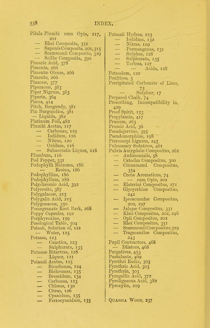 rilula Plumbi cum Opio, 117, 201 — Khei Composita, 351 — SaponisComposita, 201,315 — Scararaonii Composita, 329 —■ ScillfE Composita, 390 Pimaric Acid, 378 Pimenta, 266 Pimentfe Oleum, 266 Pimento, 266 Pinacete, 377 Piperacese, 363 Piper Nigi-um, 363 Piperin, 364 Pisces, 414 Pitch, Burgundy, 381 Pix Burgundica, 381 — Liquida, 382 Platinum Foil, 482 Plumbi Acetas, 117 — Carbonas, 119 — lodidum, 116 — Mtras, 120 — Oxidum, 116 — Subacetatis Liquor, 118 Plumbum, 116 Pod Pepper, 331 Podopliylli Rhizoma, 186 — Resina, 186 Podopbylline, 186 Podophyllum, 186 Polychromic Acid, 392 Polycroite, 387 Polygalacere, 215 Polygalic Acid, 215 Polygonacete, 350 Pomegranate Root Bark, 268 Poppy Capsules, 192 Porphyroxine, 199 Posologieal Table, 504 Potash, Solution of, 121 — Water, 125 Potassa, 123 — Caustica, 123 — Sulphurata, 135 Potassre Bitartras, 128 — Liquor, 121 Potassii Acetas, 125 — Bicarbonas, 124 — Bichromas, 135 — Bromidimi, 134 — Carbonas, 123 — Chloras, 130 — Citras, 126 — Cyanidum, 13S — Ferrocyanidum, 135 Potassii Hydras, 123 — lodidum, 132 — Nitras, 129 — Permanganas, 131 — Sulphas, 128 — Sulj^hurata, 135 — Tartras, 127 — — Acida, 128 Potassium, 120 Poultices, 5 Precipitated Carbonate of Lime, 73 — Sulphur, 17 Prepared Chalk, 74 Prescribing, Incompatibility in, 429 Proof Spirit, 153 Propylamin, 417 Prunum, 263 Prussic Acid, 36 Pseudojervine, 395 Pseudomorphine, 198 Pterocarpi Lignum, 245 Pulmonary Sedatives, 461 Pulvis Amygdalfe Compositus, 262 — Antimonialis, 58 — Catechu Compositus, 300 — Cinnamomi Compositus, 354 — Cretai Aromaticus, 74 — — cum Opio, 202 — Elaterini Compositus, 271 — Glyoyrrhizse Compositus, 242 — Ipecacuanhfe Compositus, 202, 297 — Jalapa3 Compositus, 331 — Kino Compositus, 202, 246 — Opii Compositus, 202 — Rhei Compositus, 351 — Scammonii Compositus.329 — Tragacanthas Compositus, 243 Pupil Contractors, 468 — Dilators, 468 Purgatives, 453 Pustulants, 469 Pyrethri Radix, 303 Pyretliric Acid, 303 Pyrethrin, 303 PjTogallic Acid, 372 Pyroligneous Acid, 382 Pyroxylin, 219 Quassia Wood, 237
