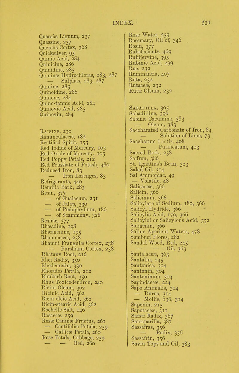 Quassire Lignum, 237 Quassine, 237 Querciis Cortex, 368 Quicksilver, 95 Quinic Acid, 284 Quinicine, 286 Quinidine, 285 Quiniuffi Hydrocliloras, 283, 287 — Sulphas, 283, 287 Quinine, 285 Quinoidine, 286 Quinone, 284 Quino-tannic Acid, 284 Quinovic Acid, 285 Quinovin, 284 Kaisins, 230 Kanunculaceaj, 182 Eectified Spirit, 153 Red Iodide of Mercury, 103 Eed Oxide of Mcrcuiy, 105 Eed Poppy Petals, 212 Eed Prussiate of Potash, 480 Eeduced Iron, 83 — Iron Lozenges, 83 Eefrigerants, 440 Eemijia Bark, 283 Eesin, 377 — of Guaiacum, 231 — of Jalap, 330 — of Podophyllum, 186 — of Scammonj'^, 328 EesinfE, 377 Ehreadine, 198 Ehfflagenine, 195 Ehamuacere, 238 Ehamni Frangulaj Cortex, 238 — Purshiani Cortex, 238 Ehatany Eoot, 216 Ehei Eadix, 350 Ehodeoretin, 330 Ehfjeados Petala, 212 Ehubarb Eoot, 350 Ehiis Toxicodendron, 240 Eicini Oleum, 362 Eiciiiic Acid, 362 Eicin-oleic Acid, 362 Eicin-stearic Acid, 362 Eochelle Salt, 146 Rosacere, 259 Eosffi Caninai Fructus, 261 — CentifoliiR Petala, 259 — Gallicce Petala, 260 Eose Petals, Cabbage, 259 — — Eed, 260 Eose Water, 259 Eosemary, Oil of, 346 Eosin, 377 Eubefacients, 469 Eubijervine, 395 Eubinic Acid, 299 Eue, 232 Euminantia, 407 Euta, 232 Eutacese, 232 Rutse Oleum, 232 SabadillA, 395 Sabadilline, 396 Sabinse Cacumina, 383 — Oleum, 383 Saccharated Carbonate of Iron, 84 — Solution of Lime, 73 Saccharum I ni^th, 408 — Puiilicatum, 403 Sacred Bark, 238 Saffron, 3S6 St. Ignatius's Bean, 323 Salad Oil, 314 Sal Ammoniac, 49 — Volatile, 48 SalicacefE, 366 Salicin, 366 Salicinum, 366 Salicylate of Sodium, 180, 366 Salicyl Hydride, 366 Salicylic Acid, 179, 366 Salicylol or Salicylous Acid, 352 Saligenin, 366 Saline Aperient Waters, 478 Sambuci Flores, 282 Sandal Wood, Eed, 245 - - Oil, 363 Santalacere, 363 Santalin, 245 Santonica, 304 Santonin, 304 Santoninum, 304 Sapindacere, 224 Sapo Animalis, 314 — Durus, 314 — Mollis, 136, 314 Saponin, 215 Sapotaceffi, 311 Sarsce Radix, 387 Sarsaparilla, 387 Sassafras, 356 — Eadix, 356 Sassafrin, 356 Savin Tops and Oil, 383