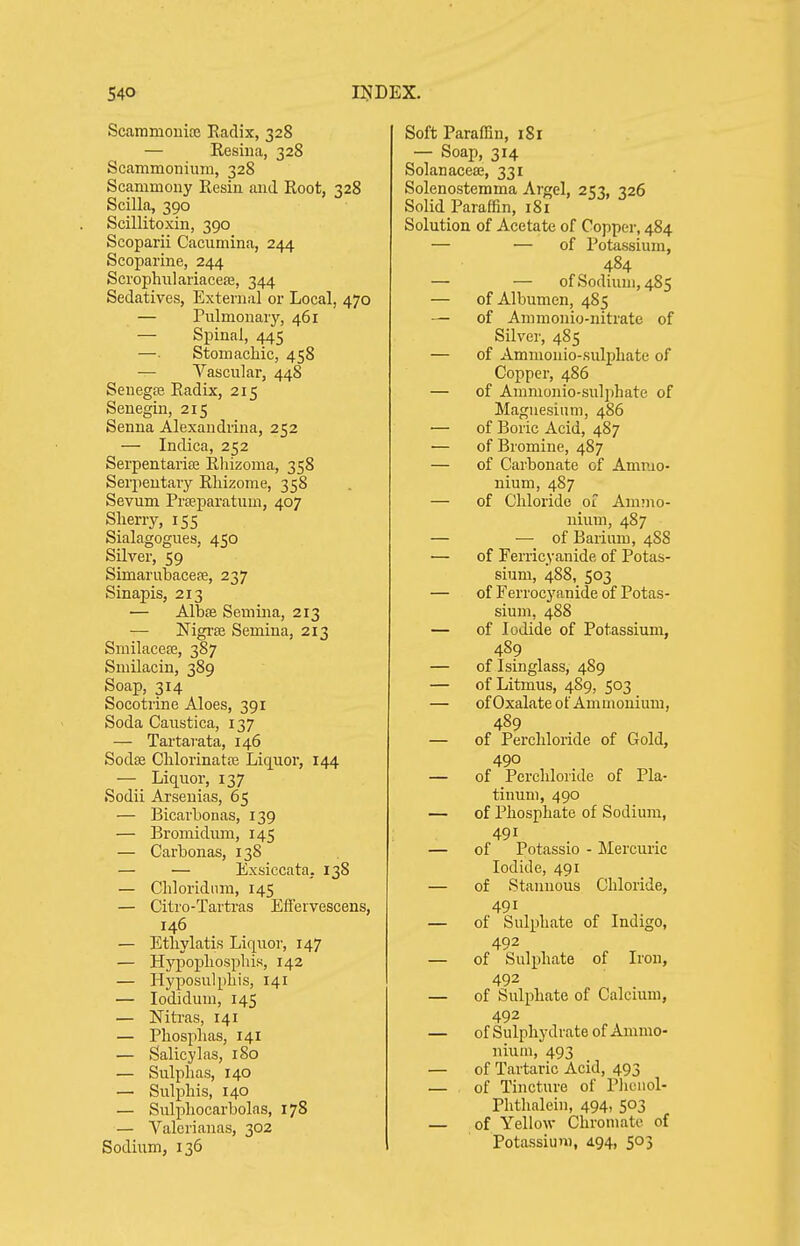 Scammouice Radix, 328 — Resiua, 328 Scammonium, 328 Scammony Resiu and Root, 328 Scilla, 390 Scillitoxiii, 390 Scoparii Cacumina, 244 Scoparine, 244 Scrophiilariaceaj, 344 Sedatives, External or Local, 470 — Pulmonary, 461 — Spinal, 445 —■ Stomachic, 458 — Vascular, 448 Senegfe Radix, 215 Senegin, 215 Senna Alexaudrina, 252 — Indica, 252 SerpentarisB Rhizoma, 358 Serpentary Rhizome, 358 Sevum Prseparatum, 407 Sherry, 155 Sialagogues, 450 Silver, 59 Simarubacese, 237 Sinapis, 213 — Albse Semina, 213 — Nigi'se Semina, 213 Smilacese, 387 Smilacin, 389 Soap, 314 Socotrine Aloes, 391 Soda Caustica, 137 — Tartarata, 146 Sodte Chlorinatce Liquoi, 144 — Liquor, 137 Sodii Arsenias, 65 — Bicarbonas, 139 — Bromidum, 145 — Carbonas, 138 — — Exsiccata. 138 — Chloridnm, 145 — Citro-Tartras Effervescens, 146 — Ethylatis Liquor, 147 — Hypopliospliis, 142 — Hyposulpliis, 141 — lodidum, 145 — Nitras, 141 — Phosplias, 141 — Salicylas, iSo — Sulphas, 140 — Sulphis, 140 — Sulphocarbolas, 178 — Valerianas, 302 Sodium, 136 Soft Paraffin, 181 — Soap, 314 Solanacea;, 331 Solenostemma Argel, 253, 326 Solid Paraffin, 181 Solution of Acetate of Copper, 484 — — of Potassium, 484 — — of Sodium, 485 — of Albumen, 485 — of Animonio-nitrate of Silver, 485 — of Ammonio-sulphate of Copper, 486 — of Ammonio-sulphate of Magnesium, 486 — of Boric Acid, 487 — of Bromine, 487 — of Carbonate of Ammo- nium, 487 — of Chloride 01 Ammo- nium, 487 — — of Barium, 488 ■— of Ferricyanide of Potas- sium, 488, 503 — of Ferrocyanide of Potas- sium, 488 — of Iodide of Potassium, 489 — of Isinglass, 489 — of Litmus, 489, 503 — ofOxalate of Ammonium, 489 — of Perchloride of Gold, 490 — of Perchloride of Pla- tinum, 490 — of Phosphate of Sodium, 491 — of Potassio - Mercuric Iodide, 491 — of Stannous Chloride, 491 — of Sulphate of Indigo, 492 — of Sulphate of Iron, 492 — of Sulphate of Calcmm, — of Sulphydrate of Ammo- nium, 493 — of Tartaric Acid, 493 — of Tincture of Plionol- Phthalein, 494, 503 — of Yellow Chromatc of Potassium, 4.94, 503