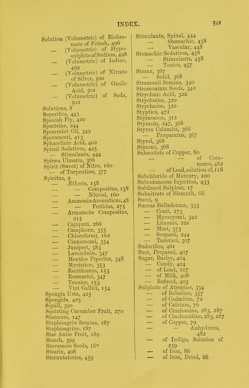 Solution (Voliimetric) of Bichro- mate of Potash, 496 _ (Vohimetric) of Hypo- sulphite of Sodium, 498 _ (VoUimetric) of Iodine, 499 _ (Vohimetric) of Nitrate of Silver, 500 — (Volumetric) of Oxalic Acid, 501 — (Volumetric) of Soda, 502 Solutions, 8 Soporifics, 443 Spanish Fly, 420 Sparteine, 244 Spearmint Oil, 349 Spermaceti, 413 Sphacelinic Acid, 402 Spinal Sedatives, 445 — Stimulants, 444 Spircea Ulmaria, 366 Spirit (Sweet) of Nitre, 160 — of Turpentine, 377 Spiritus, 9 — yEtheiis, 158 — Compositus, 158 — — Nitrosi, 160 — Ammoni!]eAromaticus,48 — — Foetidus, 275 — ArmoracisE Compositus, 215 — Cajuputi, 266 — CamphorfB, 355 — Chlorofonni, 162 — Cinnamomi, 354 — Juniper], 383 — Lavandula?, 347 — Mentha; Pi])eritte, 348 — Myristicre, 353 — Rectificatus, 153 — Eosmarini, 347 — Tenuior, 153 — Vini Gallici, 154 Spongia Usta, 425 Spongida, 425 Srpiill, 390 Squirting Cucumher Fruit, 270 Stannum, 147 Staphisagriffi Scmina, 187 Staphisagrine, 187 Star Anise Fruit, 189 Starch, 399 Stavesacre Seeds, iSv Stearin, 408 Sternutatories, 459 Stimulants, Spinal, 444 — Stomachic, 458 — Vascular, 448 Stomachic Sedatives, 458 —• Stimulants, 458 — Tonics, 457 Storax, 367 — Solid, 368 Stramonii Semina, 340 Stramonium Seeds, 340 Strychnic Acid, 320 Strychnina, 320 Strychnine, 320 Styptics, 471 Styracaceaj, 312 Styracin, 247, 368 Styrax Calamita, 36S — Prseparatus, 367 Styi-ol, 368 Styrone, 368 Subacetate of Copper, 80 — — of Com- merce, 482 — of Lead, solution of, 118 Subchloride of Mercury, 100 Subcutaneous Injection, 433 Sublimed Sulphur, 17 Subnitrate of Bismuth, 68 Succi, 9 Succus BelladonnEe, 333 — Conii, 273 — Hyoscyami, 342 — Limonis, 221 — Mori, 373 — Scoparii, 244 — Taraxaci, 307 Sudoriiics, 461 Suet, Prepared, 407 Sugar, Barley, 404 — Candy, 404 — of Lead, 117 — of Milk, 408 — Kefined, 403 Sulphate of Atropine, 334 — of Beberine, 357 — of Cadmium, 72 — of Calcium, 76 — of Cinchonine, 283, 287 — of Cinchonidine, 283, 287 — of Copper, 79 — — Anhydrous, 482 — of Indigo, Solution of 259 — of Iron, 86 — of Iron, Dried, 86