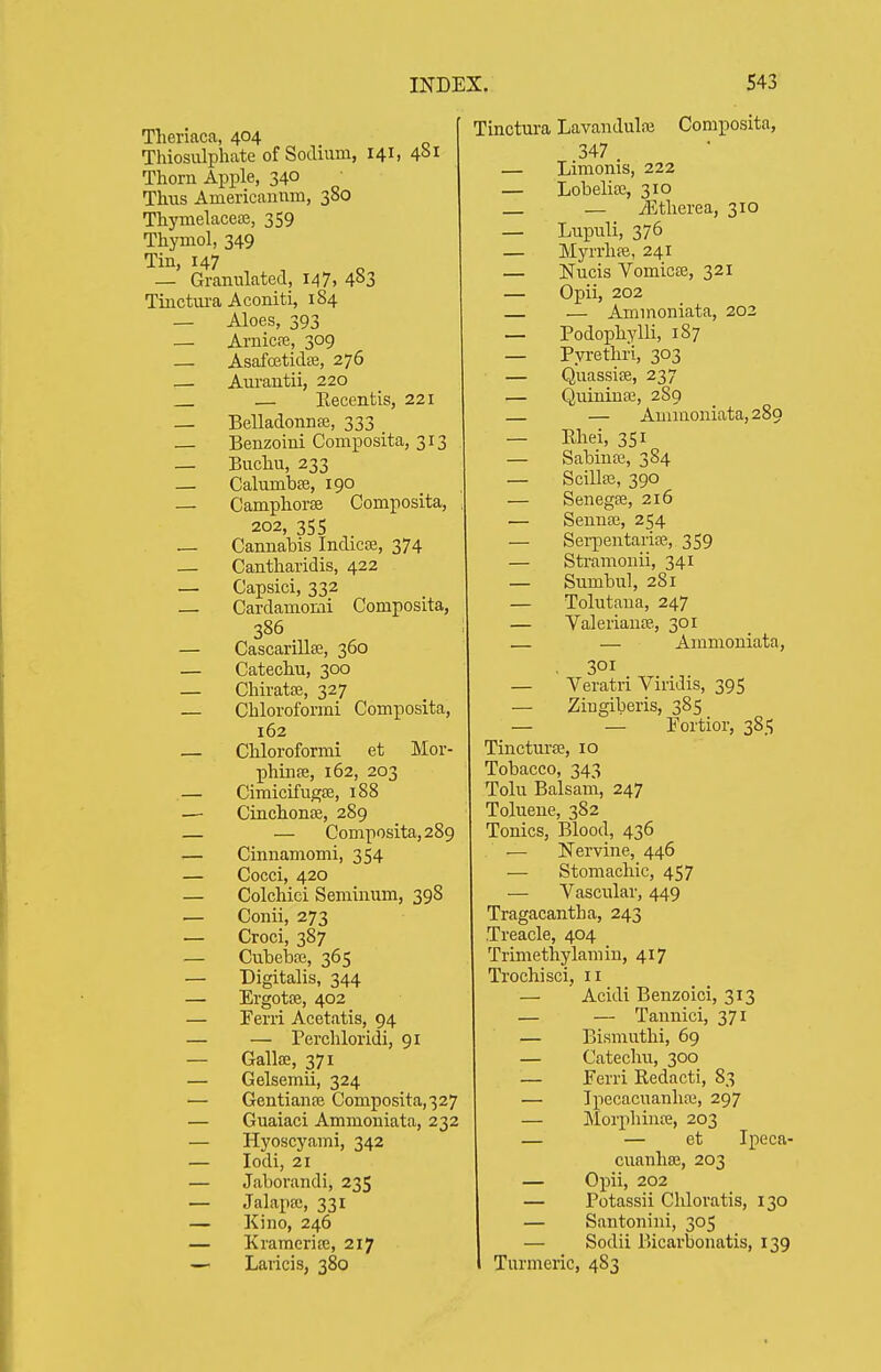 Theriaca, 404 Thiosulpliate of Sodium, 141, 4^1 Thorn Apple, 340 Thus Americanum, 380 Thj'melacete, 359 Thymol, 349 Tin, 147 — Granulated, 147. 483 Tiuctui-a Aconiti, 184 — Aloes, 393 — Arnicpe, 309 — Asafcetidffi, 276 •— Aurautii, 220 — Kecentis, 221 — Belladonna, 333 — Benzoini Composita, 313 _ Buchu, 233 — Calumbffi, 190 — Camphorse Composita, 202, 355 — Cannabis Indicoe, 374 — Cantharidis, 422 — Capsici, 332 — Cardamomi Composita, 386 — Cascarillffi, 360 — Catechu, 300 — ChiratfE, 327 — Chloroformi Composita, 162 — Chloroformi et Mor- phinte, 162, 203 — Cimicifugse, 188 — Cinchon£B, 289 — — Composita, 289 — Cinnamomi, 354 — Cocci, 420 — Colchici Seminum, 398 •— Conii, 273 — Croci, 387 — CuheTDse, 365 — Digitalis, 344 — Ergotoe, 402 — Ferri Acetatis, 94 — — Perchloridi, 91 — Gallic, 371 — Gelsemii, 324 — Gentianfe Composita,327 — Guaiaci Ammoniata, 232 — Hyoscyami, 342 — lodi, 21 — Jaborandi, 235 — Jalapa;, 331 — Kino, 246 — Krameria;, 217 — Laricis, 380 Tinctura Lavandulai Composita, 347 — Limonis, 222 — Lobelisc, 310 — iEtherea, 310 — Lupuli, 376 — Myrrhfe, 241 — Nucis Vomicffi, 321 — Opii, 202 — — Ammoniata, 202 — Podophylli, 187 — Pyrethri, 303 — Quassise, 237 — Quininse, 289 — — Ammoniata, 289 — Rhei, 351 — Sabinte, 384 — Scillee, 390 — Senegse, 216 — Seunoe, 254 — Sei-pentaria3, 359 — Sti'amonii, 341 — Siimbul, 281 — Tolutaua, 247 — Valeriance., 301 — — Ammoniata, 301 — Veratri Viridis, 395 — Ziugiberis, 385 — — Fortior, 385 TincturfE, 10 Tobacco, 343 Tolu Balsam, 247 Toluene, 382 Tonics, Blood, 436 — Nervine, 446 — Stomachic, 457 — Vascular, 449 Tragacantha, 243 Treacle, 404 Trimethylamiu, 417 Trochisci, 11 — Acidi Benzoici, 313 — — Tannici, 371 — Bismuthi, 69 — Catechu, 300 — Ferri Redacti, 83 — Ipecacuanhaj, 297 — Morphinte, 203 — — et Ipeca- cuanhaj, 203 — Opii, 202 — Potassii Chloratis, 130 — Santonini, 305 — Sodii Bicarbonatis, 139 Turmeric, 4S3