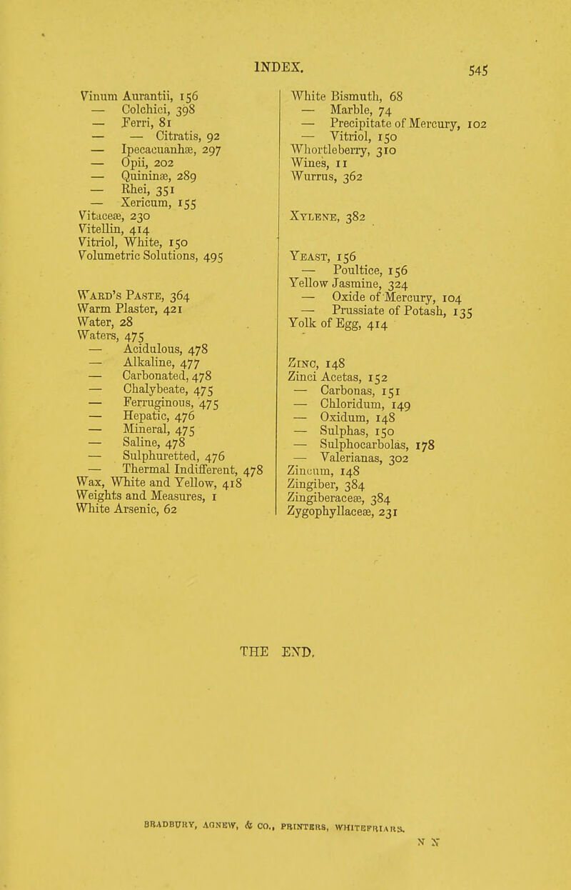 Vinum Aurantii, 156 — Colchici, 39S — Perri, 81 — — Citratis, 92 — Ipecacuanhse, 297 — Opii, 202 — Quininse, 289 — Rhei, 351 — Xericum, 155 Vitacese, 230 Vitellin, 414 Vitriol, White, 150 Volumetric Solutions, 495 Ward's Paste, 364 Warm Plaster, 421 Water, 28 Waters, 475 — Acidulous, 478 — Alkaline, 477 — Carbonated, 478 — Chalybeate, 475 — Ferruginous, '475 — Hepatic, 476 — Mineral, 475 — Saline, 478 — Siilphui-etted, 476 — Thermal Indiiferent, 478 Wax, WTiite and Yellow, 418 Weights and Measures, i Wliite Arsenic, 62 White Bismuth, 68 — Marble, 74 — Precipitate of Mercury, 102 — Vitriol, 150 Whortlebeny, 310 Wines, 11 Wurrus, 362 Xylene, 382 Yeast, 156 — Poultice, 156 Yellow Jasmine, 324 — Oxide of Mercury, 104 — Prussiate of Potash, 135 Yolk of Egg, 414 ZiNO, 148 Zinci Acetas, 152 — Carbonas, 151 — Ghloridum, 149 — Oxidum, 148 — Sulphas, 150 — Sulphocarbolas, 178 — Valerianas, 302 Zinuum, 148 Zingiber, 384 Zingiberaceas, 384 Zygophyllaceae, 231 THE END. BBADBUHY, AONEW, & CO., PRtNTBRS, WHITBPTIIAIIS.