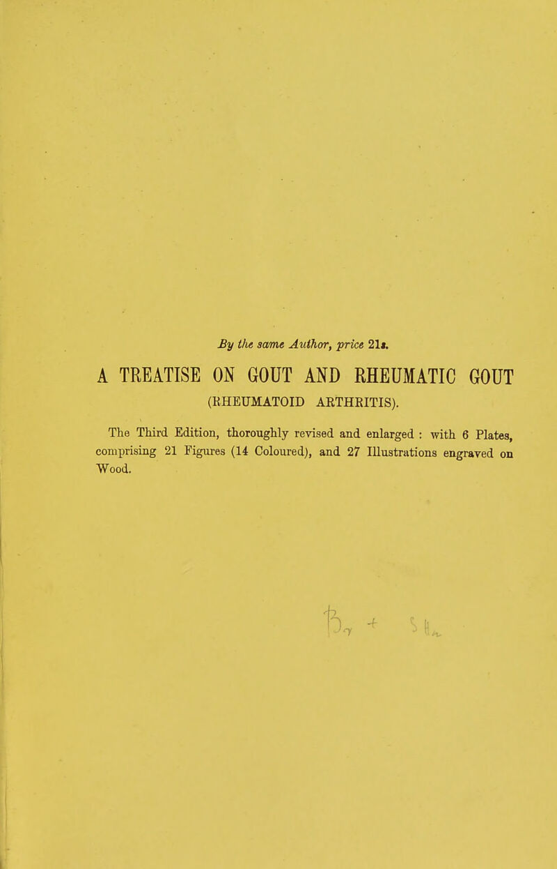 By the same Author, price 21*. A TREATISE ON GOUT AND RHEUMATIC GOUT (RHEUMATOID ARTHEITIS). The Third Edition, thoroughly revised and enlarged : with 6 Plates, comprising 21 Figures (14 Coloured), and 27 Illustrations engraved on Wood.
