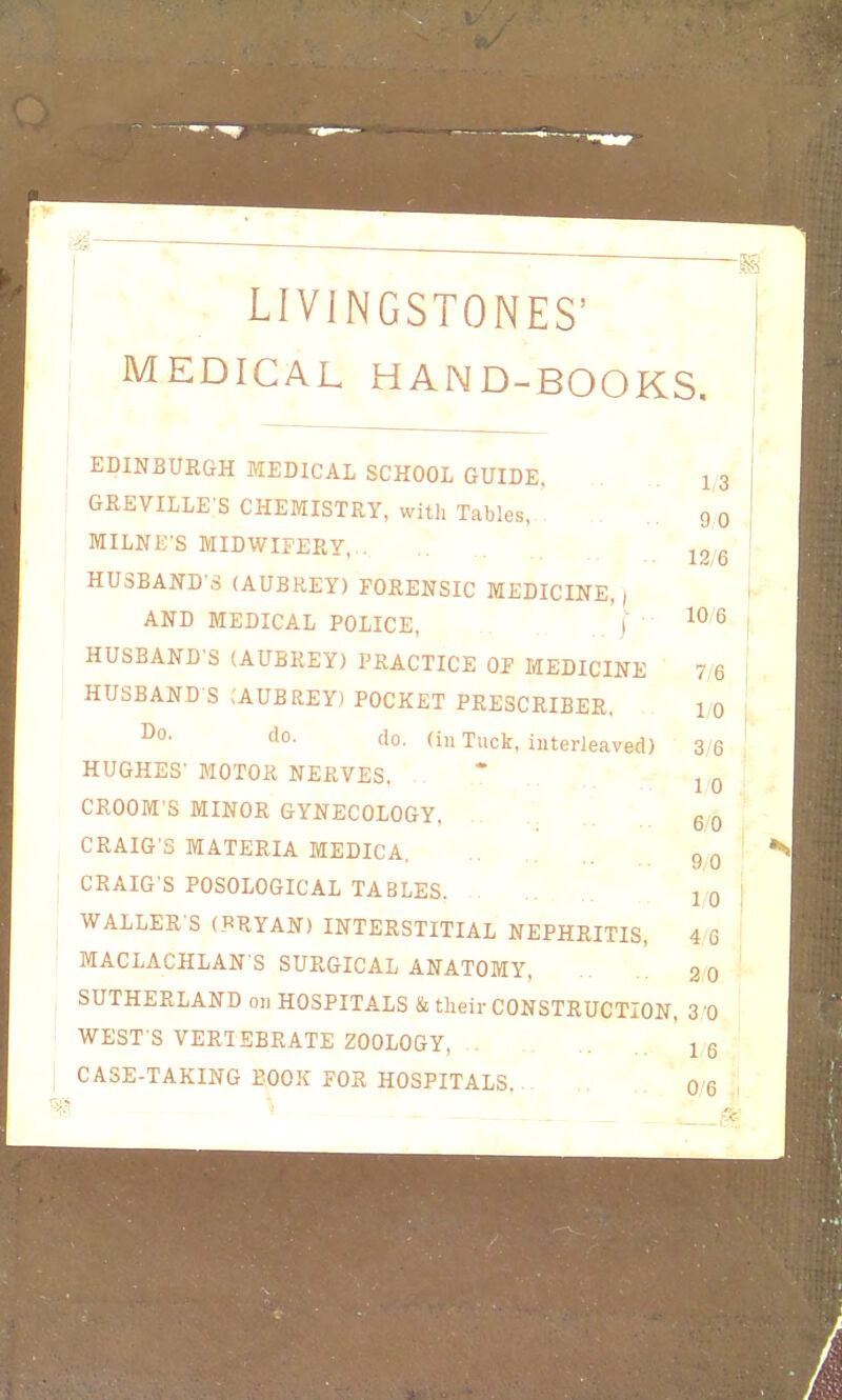 -5S ' LIVINGSTONES' MEDICAL HAND-BOOKS. EDINBURGH MEDICAL SCHOOL GUIDE, GKEVILLE'S CHEMISTRY, with Tables,.. MILNK'S MIDWIFERY,.. HUSBAND'S (AUBREY) FORENSIC MEDICINE,) AND MEDICAL POLICE, i ■ HUSBAND'S (AUBREY) PRACTICE OF MEDICINE HUSBAND S ;AUBREY) POCKET PRESCRIBER. ^°' do. (in Tuck, interleaved) HUGHES' MOTOR NERVES, CROOM S MINOR GYNECOLOGY, CRAIG'S MATERIA MEDICA. CRAIG'S POSOLOGICAL TABLES WALLER S (RRYAN) INTERSTITIAL NEPHRITIS, MACLACHLAN S SURGICAL ANATOMY, SUTHERLAND on HOSPITALS & their CONSTRUCTION, 3 0 WEST'S VERTEBRATE ZOOLOGY, . 16 CASE-TAKING BOOK FOR HOSPITALS, 0 6 1/3 90 12/6 10/6 7/6 10 3/6 10 6/0 9/0 1/0 4,6 2 0