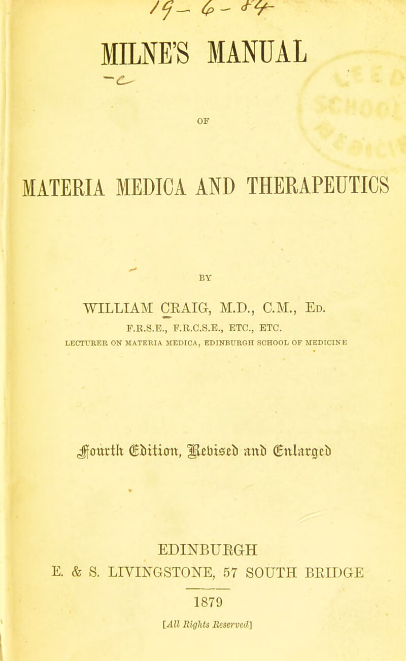 MME'S MANUAL OF MATERIA MEDICA AND THERAPEUTICS BY WILLIAM CRAIG, M.D., CM., Ed. F.R.S.E., F.R.C.S.E., ETC., ETC. LECTURER ON MATERIA MEDICA, EDINBURGH SCHOOL OF MEDICINE Jfouftlt ©Jiition, llebiseiJ ani ©nlargcb EDINBUEGH E. & S. LIVINGSTONE, 57 SOUTH BRIDGE 1879 lAll Bights Beserved] \