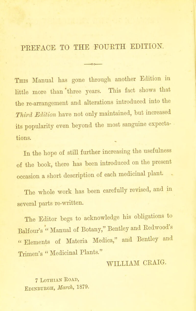 This Manual lias gone through, another Edition in little more than'three years. Tliis fact shows that the re-arrangement and alterations introduced into the Third Edition have not only maintained, but increased its popularity even beyond the most sanguine expecta- tions. In the hope of stiU further increasing the usefuhiess of the book, there has been introduced on the present occasion a short description of each medicinal plant. . The whole work has been carefully revised, and in several parts re-written. The Editor begs to acknowledge his obhgations to Balfour's  Manual of Botany, Bentley and Eedwood's Elements of Materia Medica, and Bentley and Trimen's Medicinal Plants. WILLIAM CEAIG. 7 Lothian Road, Edinbttegh, March, 1879.