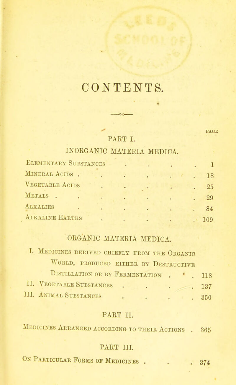 COISTTENTS. PART I. INORGANIC MATERIA MEDICA. Elementary Substances Mineral Acids ..... Vegetable Acids Metals ...... Alkalies ..... Alkaline Earths .... ORGANIC MATERIA MEDICA. I. Medicines derived chiefly from the Organic World, produced either by Destructive Distillation or by Fermentation . • . 118 II. Vegetable Substances . . . .137 III. Animal Substances . . ... 350 PART II. Medicines Arranged according to their Actions . 365 1 . 18 . 25 . 29 . 84 . 109 PART III. On Particular Forms of Medicines .