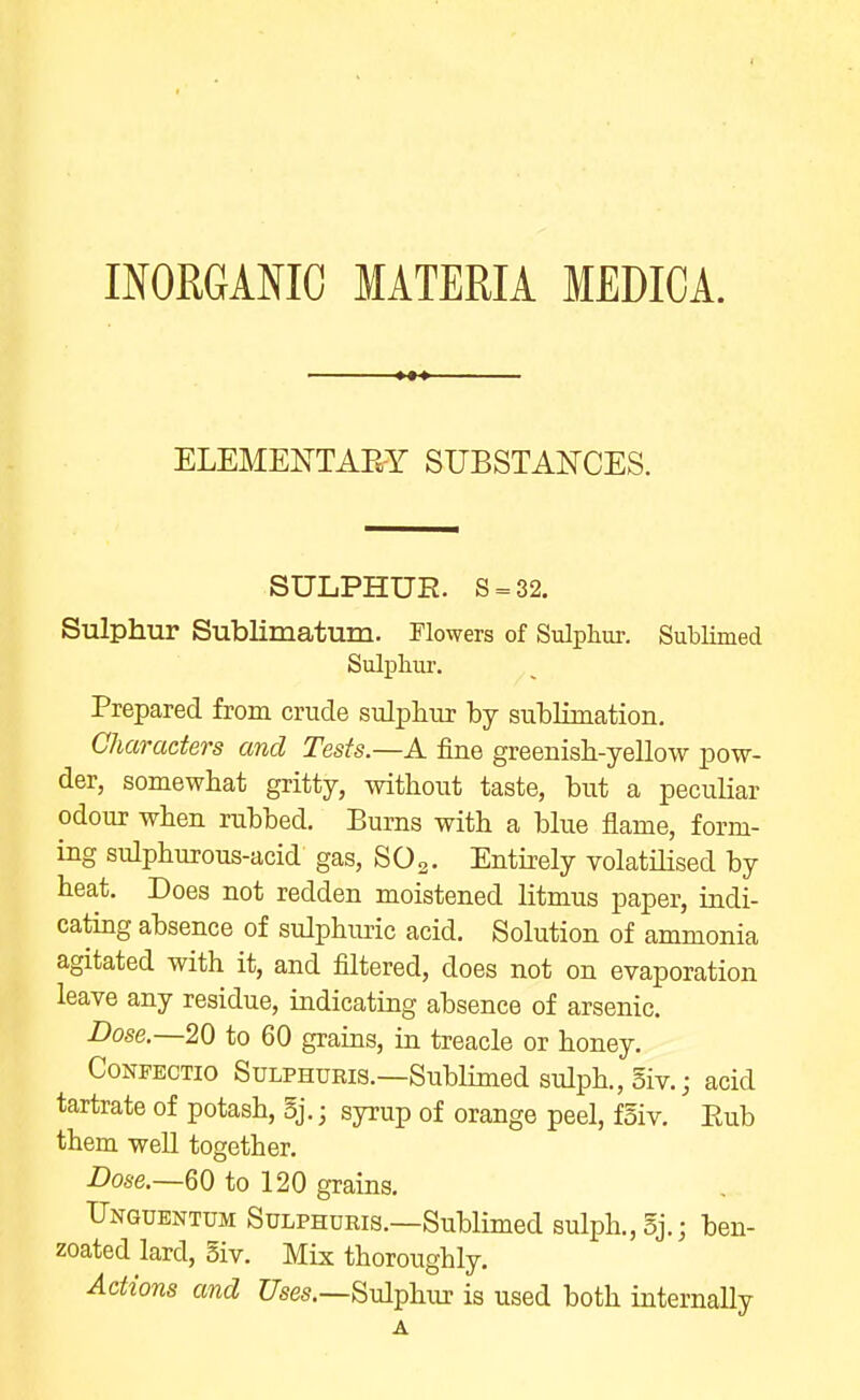 ELEMENTAE-Y SUBSTANCES. SULPHUR. S = 32. Sulphur Sublimatum. Flowers of Sulphur. Sublimed Sulphur. Prepared from crude sulphur by sublimation. Characters and Tests.—A fine greenish-yellow pow- der, somewhat gritty, without taste, but a peculiar odour when rubbed. Burns with a blue flame, form- ing sulphurous-acid gas, SO2. Entirely volatiHsed by heat. Does not redden moistened litmus paper, indi- catmg absence of sulphiuic acid. Solution of ammonia agitated with it, and filtered, does not on evaporation leave any residue, indicating absence of arsenic. Dose.—20 to 60 grains, in treacle or honey. CoNFECTio SuLPHURig.—Sublimed sulph.,5iv.; acid tartrate of potash, 5j.; syrup of orange peel, f5iv. Eub them well together. Dose.—m to 120 grains. Unquentum Sulphdris.—Sublimed sulph.,3j.; ben- zoated lard, 5iv. Mix thoroughly. Actions and C/ses.—Sulphur is used both internally A