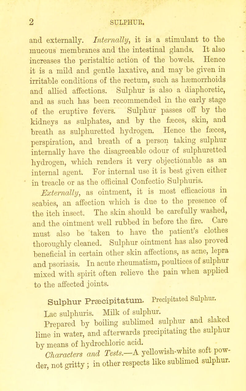 and externally. Internally, it is a stimulant to the mucous membranes and the intestinal glands. It also increases the peristaltic action of the bowels. Hence it is a mild and gentle laxative, and may be given in irritable conditions of the rectum, such as haemorrhoids and allied affections. Sulphur is also a diaphoretic, and as such has been recommended in the early stage of the eruptive fevers. Sidphur passes off by the kidneys as sulphates, and by the fajces, skin, and breath as sulphm-etted hydrogen. Hence the fseces, perspiration, and breath of a person taking sulphur internally have the disagreeable odour of sulphuretted hydrogen, which renders it very objectionable as an internal agent. For internal use it is best given either in treacle or as the officinal Confectio Sulphuris. Externallij, as ointment, it is most efficacious in scabies, an affection which is due to the presence of the itch insect. The skin should be carefully washed, and the ointment well rubbed in before the fire. Care must also be taken to have the patient's clothes thoroughly cleaned. Sulphur ointment has also proved beneficial in certain other skin affections, as acne, lepra and psoriasis. In acute rheumatism, poultices of sulphur mixed with spirit often relieve the pain when appUed to the affected joints. Sulphur Preecipitatum. Precipitated Sulpliixr. Lac sidphui'is. Millc of sulphur. Prepared by boiling sublimed sulphiu and slaked lime in water, and afterwards precipitating the sulphur by means of hydrochloric acid. Characters and Tes^6^-A yeUowish-wHte soft pow- der, not gritty; in other respects like sublimed sulphur.