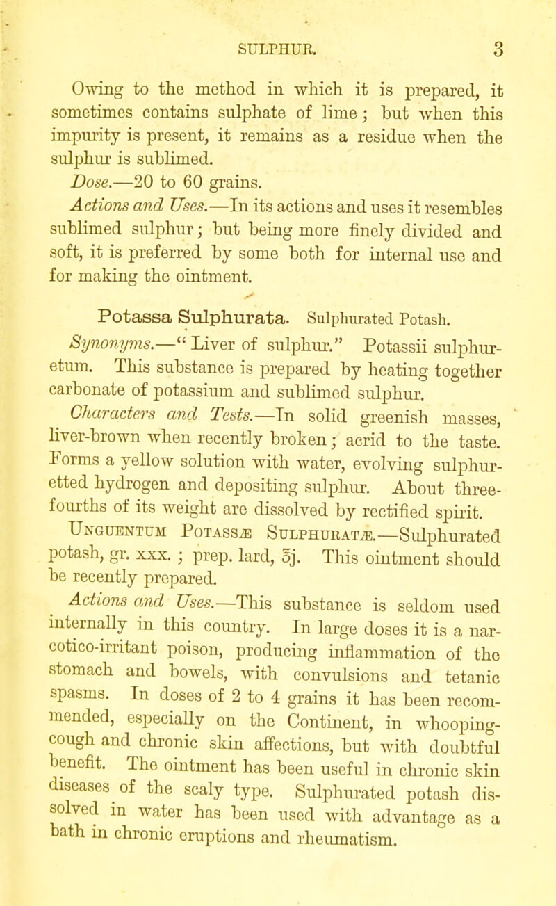 Owing to the method in which it is prepared, it sometimes contains sulphate of lime; but when this impurity is present, it remains as a residue when the sulphur is sublimed. Dose.—20 to 60 grains. Actions and Uses.—In its actions and uses it resembles subHmed sulphur; but being more finely divided and soft, it is preferred by some both for internal use and for making the ointment. Potassa Sulphurata. Sulphurated Potash, Synonyms.— Liver of sulphur. Potassii sulphur- etum. This substance is prepared by heating together carbonate of potassium and sublimed sulphur. Characters and Tests.—In solid greenish masses, liver-brown when recently broken; acrid to the taste. Forms a yellow solution with water, evolving sulphur- etted hydrogen and depositing sulphur. About three- fourths of its weight are dissolved by rectified spirit. Unguentum Potass^ Sulphurate.—Sulphurated potash, gr. xxx. ; prep, lard, 5j. This ointment should be recently prepared. Actions and Uses.—This substance is seldom used internaUy in this country. In large doses it is a nar- cotico-irritant poison, producing inflammation of the stomach and bowels, with convulsions and tetanic spasms. In doses of 2 to 4 grains it has been recom- mended, especiaUy on the Continent, in whooping- cough and chronic skin afi-ections, but with doubtful benefit. The ointment has been useful in chronic skin diseases of the scaly type. Sulphurated potash dis- solved in water has been used with advantage as a bath m chronic eruptions and rheumatism.