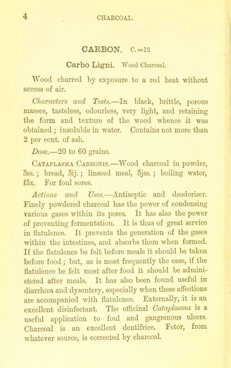 CHAECOAL. CARBON. C.=12 Carbo Ligni. Wood Charcoal. Wood charred by exposure to a red heat without access of air. Characters and Tests.—In black, brittle, porous masses, tasteless, odourless, very light, and retaining the form and texture of the wood whence it was obtained; insoluble in water. Contains not more than 2 per cent, of ash. Dose.—20 to 60 grains. Cataplasma Carbonis.—Wood charcoal in powder, OSS.; bread, 5ij.; linseed meal, 5jss.; boding water, fox. For foul sores. Actions and Uses.—Antiseptic and deodorizer. Finely powdered charcoal has the power of condensing various gases within its pores. It has also the power of preventing fermentation. It is thus of great service in flatulence. It prevents the generation of the gases within the intestines, and absorbs them when formed. If the flatidence be felt before meals it shoidd be taken before food; but, as is most frequently the case, if the flatulence be felt most after food it should be adndni- stered after meals. It has also been found usefid in diarrhoea and dysentery, especially when these afifections are accompanied with flatidence. Externally, it is an excellent disinfectant. The officinal Cataplasma is a useful application to foid and gangrenous ulcers. Charcoal is an excellent dentifrice. Fetor, from whatever source, is corrected by charcoal.