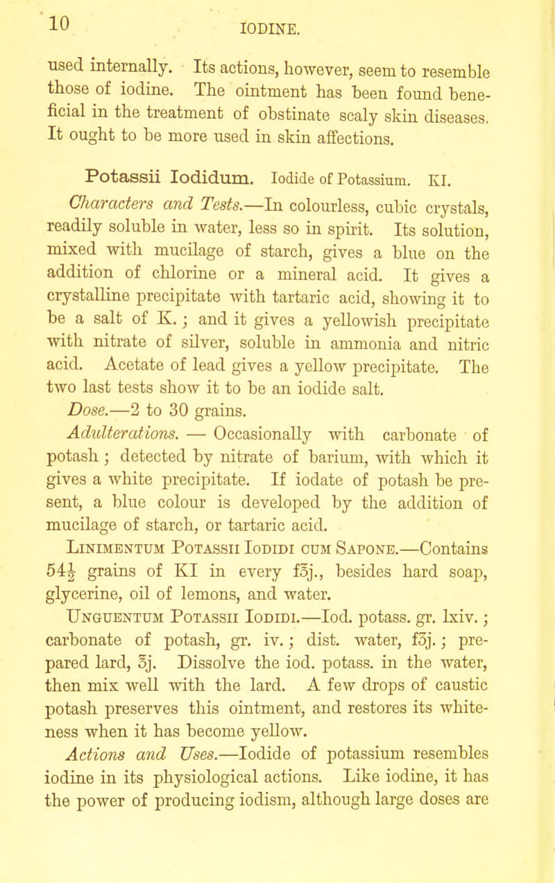 used internally. Its actions, however, seem to resemble those of iodine. The ointment has been found bene- ficial in the treatment of obstinate scaly skin diseases. It ought to be more used in skin affections. Potassii lodidum. Iodide of Potassium. KI. Cliaraders and Tests.—In colourless, cubic crystals, readily soluble in water, less so in spirit. Its solution, mixed with mucilage of starch, gives a blue on the addition of chlorine or a mineral acid. It gives a crystalline precipitate with tartaric acid, showing it to be a salt of K.; and it gives a yellowish precipitate with nitrate of silver, soluble in ammonia and nitric acid. Acetate of lead gives a yellow precipitate. The two last tests show it to be an iodide salt. Dose.—2 to 30 grains. Adulterations. — Occasionally with carbonate of potash ; detected by nitrate of barium, with which it gives a white precipitate. If iodate of potash be pre- sent, a blue colour is developed by the addition of mucilage of starch, or tartaric acid. LiNiMENTUM Potassii Iodidi cum Sapone.—Contains 54J grains of Kl in every foj., besides hard soap, glycerine, oil of lemons, and water. Unguentum Potassii Iodidi.—lod. potass, gr. Ixiv.; carbonate of potash, gr. iv.; dist. water, foj.; pre- pared lard, oj. Dissolve the iod. potass, in the water, then mis well with the lard. A few drops of caustic potash preserves this ointment, and restores its white- ness when it has become yellow. Actions and Uses.—Iodide of potassium resembles iodine in its physiological actions. Like iodine, it has the power of producing iodism, although large doses are