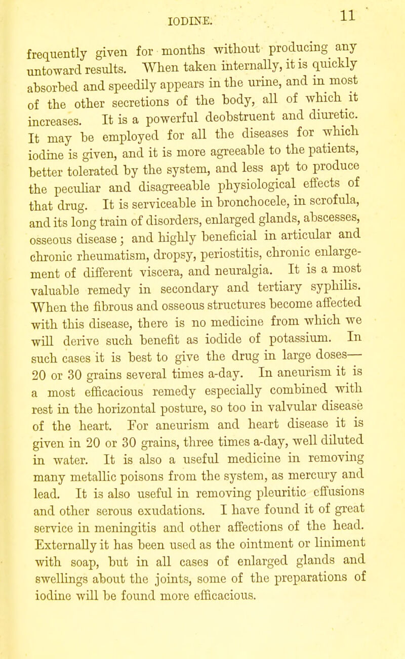 frequently given for montlis without producing any untoward results. When taken internally, it is quickly absorbed and speedily appears in the urine, and m most of the other secretions of the body, all of which it increases. It is a powerful deobstruent and diuretic. It may be employed for all the diseases for which iodme is given, and it is more agreeable to the patients, better tolerated by the system, and less apt to produce the pecuhar and disagreeable physiological effects of that drug. It is serviceable in bronchocele, in scrofula, and its long train of disorders, enlarged glands, abscesses, osseous disease; and highly beneficial in articular and chronic rheumatism, dropsy, periostitis, chronic enlarge- ment of different viscera, and neuralgia. It is a most valuable remedy in secondary and tertiary syphilis. When the fibrous and osseous structures become affected with this disease, there is no medicine from which we win derive such benefit as iodide of potassium. In such cases it is best to give the drug in large doses— 20 or 30 grains several times a-day. In aneurism it is a most efficacious remedy especially combined with rest in the horizontal postuie, so too in valvular disease of the heart. Tor aneurism and heart disease it is given in 20 or 30 grains, three times a-day, well diluted in water. It is also a useful medicine in removing many metallic poisons from the system, as mercury and lead. It is also useful in removing pleuritic effusions and other serous exudations. I have found it of great service in meningitis and other affections of the head. Externally it has been used as the ointment or liniment with soap, but in all cases of enlarged glands and swellings about the joints, some of the preparations of iodine will be found more efficacious.