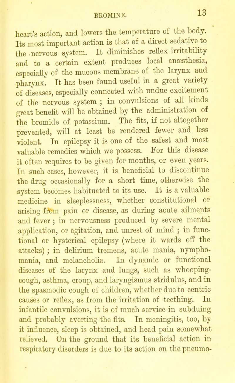 BROMINE. heart's action, and lowers the temperature of the body. Its most important action is that of a direct sedative to the -nervous system. It diminishes reflex irritability and to a certain extent produces local anaesthesia, especially of the mucous membrane of the larynx and pharynx. It has been found useful in a great variety of diseases, especially connected with undue excitement of the nervous system ; in convulsions of all kinds great benefit wiU be obtained by the administration of the bromide of potassium. The fits, if not altogether prevented, wiU at least be rendered fewer and less violent. In epilepsy it is one of the safest and most valuable remedies which we possess. For this disease it often requires to be given for months, or even years. In such cases, however, it is beneficial to discontinue the drug occasionally for a short time, otherwise the system becomes habituated to its use. It is a valuable medicine in sleeplessness, whether constitutional or arising from pain or disease, as during acute ailments and fever; in nervousness produced by severe mental application, or agitation, and unrest of mind ; in func- tional or hysterical epilepsy (where it wards off the attacks); in delirium tremens, acute mania, nympho- mania, and melancholia. In dynamic or functional diseases of the larynx and lungs, such as whooping- cough, asthma, croup, and laryngismus stridulus, and in the spasmodic cough of children, whether due to centric causes or reflex, as from the irritation of teething. In infantile convulsions, it is of much service in subduing and probably averting the fits. In meningitis, too, by it influence, sleep is obtained, and head pain somewhat relieved. On the ground that its beneficial action in respiratory disorders is due to its action on the pneumo-