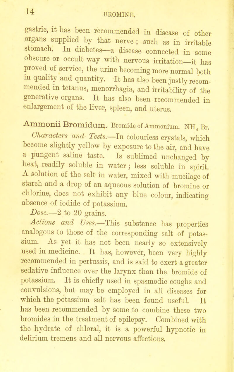 BEOMINE. gastric, it has been recommended in disease of other organs suppUed by that nerve ; such as in ii-ritable stomach. In diabetes—a disease connected in some obscure or occult way with nervous irritation—it has proved of service, the urine becoming more normal both in quahty and quantity. It has also been justly recom- mended in tetanus, menorrhagia, and irritability of the generative organs. It has also been recommended in enlargement of the liver, spleen, and uterus. Ammonii Bromidum. Bromide of Ammonium. NH^ Br. Characters and Tests.—In colourless crystals, which become slightly yeUow by exposure to the air, and have a pungent saline taste. Is sublimed unchanged by heat, readily soluble in water; less soluble in spirit. A solution of the salt in Avater, mixed with mucilage of starch and a drop of an aqueous solution of bromine or chlorine, does not exhibit any blue colour, indicating absence of iodide of potassium. Dose.—2 to 20 grains. Actions and Uses.—This substance has properties analogous to those of the corresponding salt of potas- sium. As yet it has not been nearly so extensively used in medicine. It has, however, been very highly recommended in pertussis, and is said to exert a greater sedative influence over the larynx than the bromide of potassium. It is chiefly used in spasmodic coughs and convulsions, but may be employed in all diseases for which the potassium salt has been found useful. It has been recommended by some to combiue these two bromides in the treatment of epilepsy. Combined with the hydrate of chloral, it is a powerful hypnotic in delirium tremens and all nervous affections.
