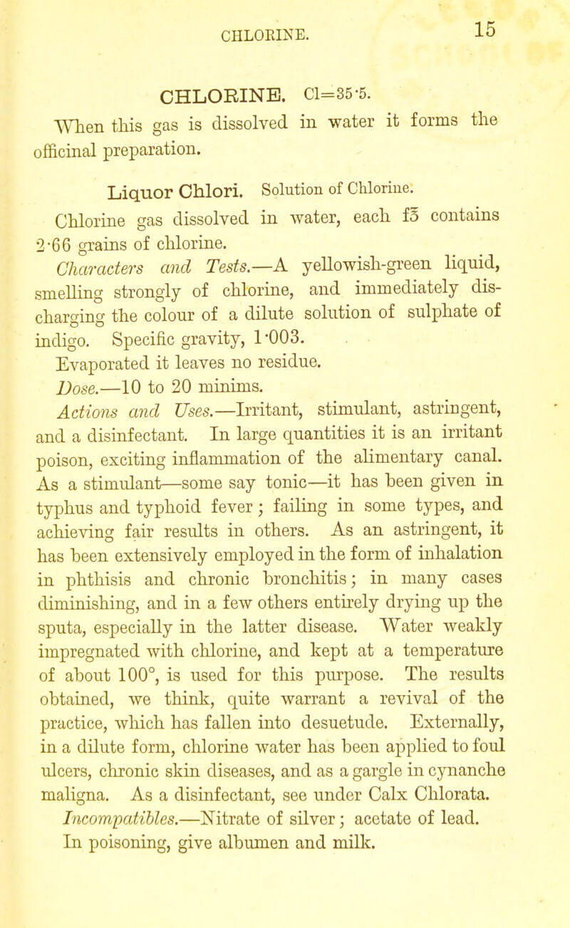 CHLORINE. Cl=35-5. When this gas is dissolved in water it forms the officinal preparation. Liquor Chlori. Solution of Chlorine. Chlorine gas dissolved in water, each fo contains 2-66 grains of chlorine. Characters and Tests.—A yellowish-green liquid, smelling strongly of chlorine, and immediately dis- charging the colour of a dilute solution of sulphate of indigo. Specific gravity, 1'003. Evaporated it leaves no residue. Dose.—10 to 20 minims. Actions and Uses.—Irritant, stimulant, astringent, and a disinfectant. In large quantities it is an irritant poison, exciting inflammation of the alimentary canal. As a stimulant—some say tonic—it has heen given in typhus and typhoid fever; failing in some types, and achieving fair results in others. As an astringent, it has been extensively employed in the form of inhalation in phthisis and chronic bronchitis; in many cases diminishing, and in a few others entirely drying up the sputa, especially in the latter disease. Water weakly impregnated with chlorine, and kept at a temperature of about 100°, is used for this purpose. The results obtained, we think, quite warrant a revival of the practice, which has fallen into desuetude. Externally, in a dilute form, chlorine water has been applied to foul ulcers, chronic skin diseases, and as a gargle in cynanche maligna. As a disinfectant, see under Calx Chlorata. Incompatibles.—Nitrate of silver; acetate of lead. In poisoning, give albumen and milk.