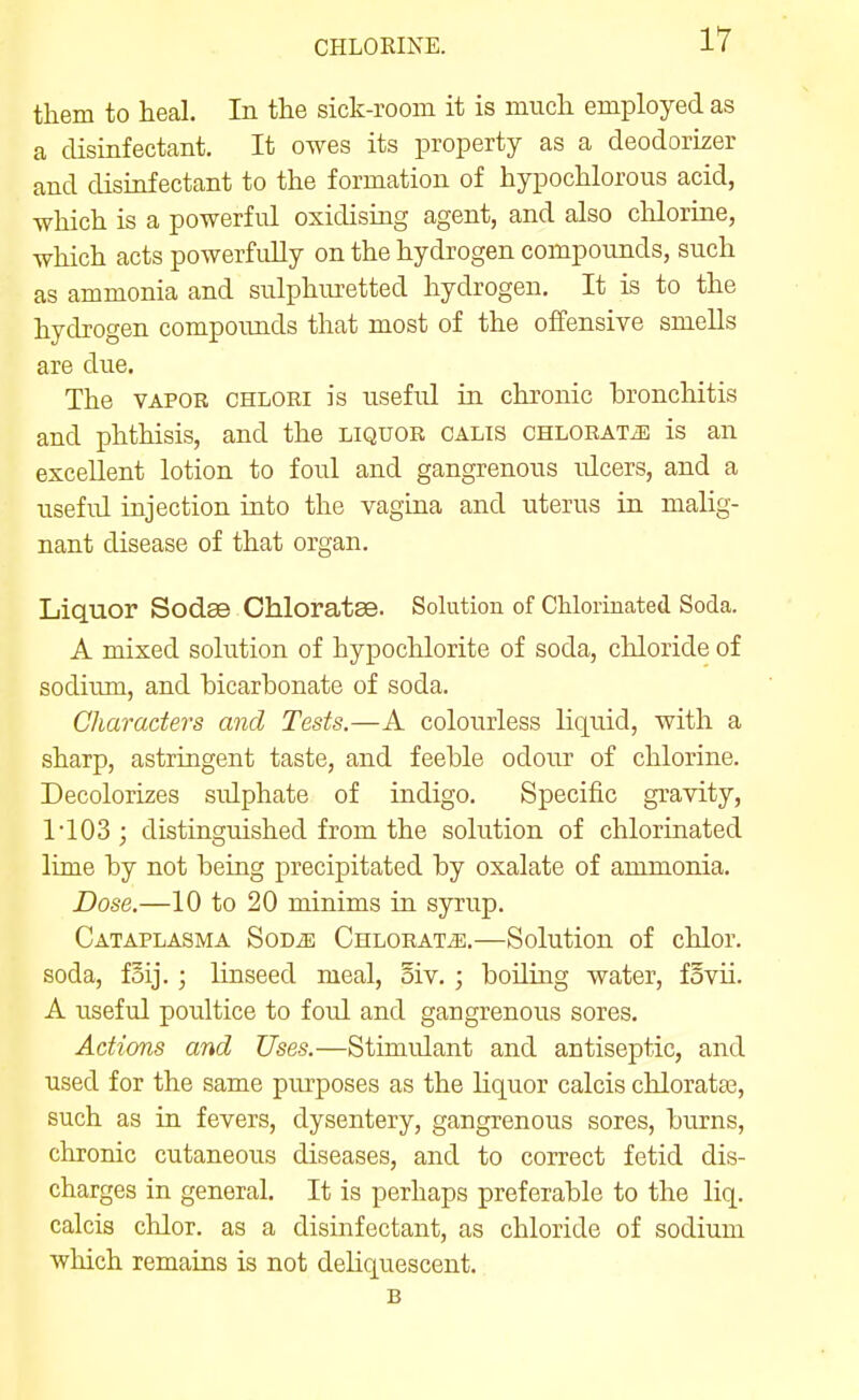 them to heal. In the sick-room it is much employed as a disinfectant. It owes its property as a deodoriser and disinfectant to the formation of hypochlorous acid, which is a powerful oxidising agent, and also clilorine, which acts powerfidly on the hydrogen compounds, such as ammonia and sulphuretted hydrogen. It is to the hydrogen compounds that most of the offensive smells are due. The VAPOR CHLOEi is useful in chronic bronchitis and phthisis, and the liquor calis CHLOEATiE is an excellent lotion to foul and gangrenous idcers, and a useful injection into the vagina and uterus in malig- nant disease of that organ. Liquor Sodse Chloratse. Solution of Chlorinated Soda. A mixed solution of hypochlorite of soda, chloride of sodium, and bicarbonate of soda. Characters and Tests.—A colourless liquid, with a sharp, astringent taste, and feeble odour of chlorine. Decolorizes sulphate of indigo. Specific gravity, 1'103 ; distinguished from the solution of chlorinated lime by not being precipitated by oxalate of ammonia. Dose.—10 to 20 minims in syrup. Cataplasma SoDiE CHLORATiE.—Solution of chlor. soda, fSij.; linseed meal, oiv. ; boiling water, fovii. A useful poultice to foul and gangrenous sores. Actions and Uses.—Stimidant and antiseptic, and used for the same purposes as the liquor calcis chloratas, such as in fevers, dysentery, gangrenous sores, burns, chronic cutaneous diseases, and to correct fetid dis- charges in general. It is perhaps preferable to the liq. calcis chlor. as a disinfectant, as chloride of sodium which remains is not deliquescent. B