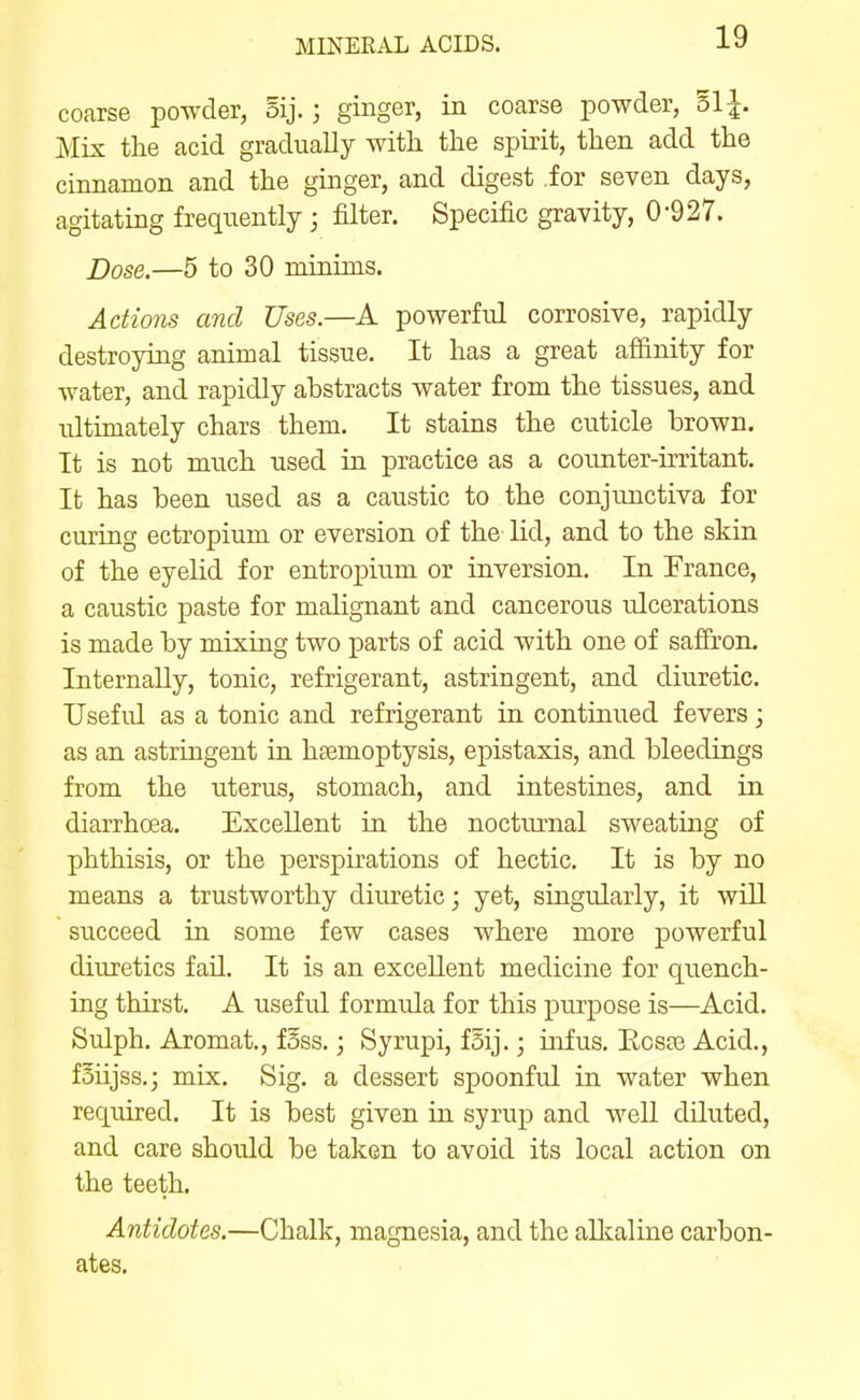 coarse powder, oij.; ginger, in coarse powder, ol^. Mix the acid gradually with the spirit, then add the cinnamon and the ginger, and digest .for seven days, agitating frequently; filter. Specific gravity, 0-927. Dose.—5 to 30 minims. Actions and Uses.—A powerful corrosive, rapidly destroying animal tissue. It has a great affinity for water, and rapidly abstracts water from the tissues, and ultimately chars them. It stains the cuticle brown. It is not much used in practice as a counter-irritant. It has been used as a caustic to the conjunctiva for curing ectropium or eversion of the lid, and to the skin of the eyelid for entropium or inversion. In France, a caustic paste for malignant and cancerous ulcerations is made by mixing two parts of acid with one of saffron. Internally, tonic, refrigerant, astringent, and diuretic. Useful as a tonic and refrigerant in continued fevers; as an astringent in haamoptysis, epistaxis, and bleedings from the uterus, stomach, and intestines, and in diarrhoea. Excellent in the nocturnal sweating of phthisis, or the perspirations of hectic. It is by no means a trustworthy diuretic; yet, singularly, it will succeed in some few cases where more powerful diuretics fail. It is an excellent medicine for quench- ing thirst. A useful formula for this purpose is—Acid. Sulph. Aromat., f5ss.; Syrupi, fSij.; infus. Ecste Acid., f5iijss.3 mix. Sig. a dessert spoonful in water when required. It is best given in syrup and well diluted, and care should be taken to avoid its local action on the teeth. Antidotes.—Chalk, magnesia, and the aUtaline carbon- ates.