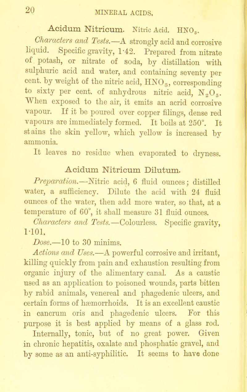 Acidum Nitricum. Nitric Acid. HNO3. Characters and Tests.—A strongly acid and corrosive liquid. Specific gravity, 1-42. Prepared fromnitrate of potash, or nitrate of soda, by distillation with sulphuric acid and water, and containing seventy per cent, by weight of the nitric acid, HNOg, corresponding to sixty per cent, of anhydrous nitric acid, N2O5. When exposed to the air, it emits an acrid corrosive vapoui'. If it be poured over copper filings, dense red vapours are immediately formed. It boils at 250°. It stains the skin yeUow, which yellow is increased by ammonia. It leaves no residue when evaporated to dryness. Acidum Nitricum Dilutum. Preparation.—Mtric acid, 6 fluid ounces; distilled water, a sufficiency. Dilute the acid with 24 fluid ounces of the water, then add more water, so that, at a temperature of 60°, it shaU measure 31 fluid ounces. Characters and Tests.—Colom-less. Specific gravity, MOl. Dose.—10 to 30 minims. Actions and Uses.—A powerful corrosive and irritant, killing quickly from pain and exhaustion resulting from organic injiiry of the alimentary canal. As a caustic used as an application to poisoned wounds, parts bitten by rabid animals, venereal and phagedenic ulcers, and certain forms of hasmorrhoids. It is an excellent caustic in cancrum oris and phagedenic ulcers. For this purpose it is best applied by means of a glass rod. Internally, tonic, but of no great power. Given in chronic hepatitis, oxalate and phosj^hatic gravel, and by some as an anti-syphUitic. It seems to have done