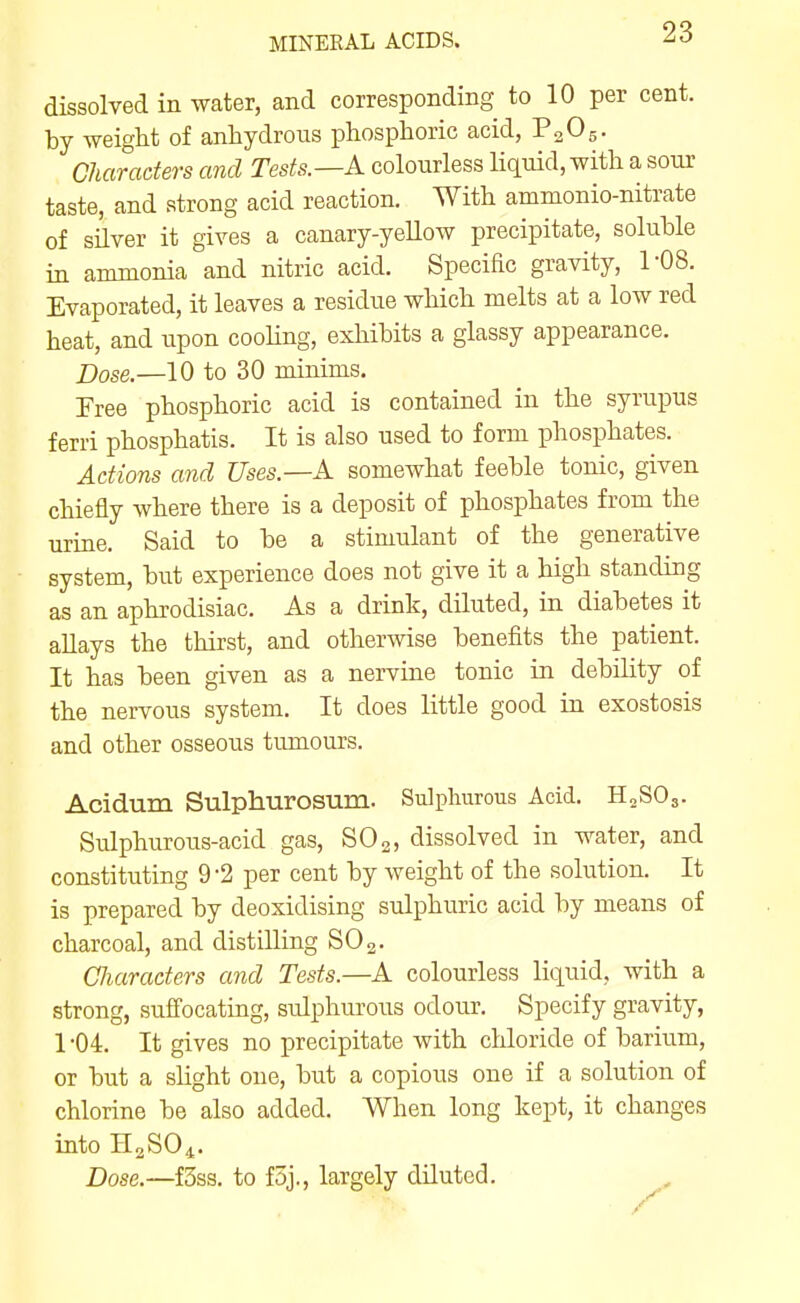 dissolved in water, and corresponding to 10 per cent, by weight of anhydrous phosphoric acid, P2O5. Characters and Tests.—A colourless Uquid, with a sour taste, and strong acid reaction. With ammonio-nitrate of silver it gives a canary-yellow precipitate, soluble in ammonia and nitric acid. Specihc gravity, 1-08. Evaporated, it leaves a residue which melts at a low red heat, and upon cooHng, exhibits a glassy appearance. Dose.—10 to 30 minims. Tree phosphoric acid is contained in the syrupus ferri phosphatis. It is also used to form phosphates. Actions and Uses.—A somewhat feeble tonic, given chiefly where there is a deposit of phosphates from the urine. Said to be a stimulant of the generative system, but experience does not give it a high standing as an aphrodisiac. As a drink, diluted, in diabetes it aUays the thirst, and otherwise benefits the patient. It has been given as a nervine tonic in debility of the nervous system. It does little good in exostosis and other osseous tumours. Acidum Sulphurosum. Sulphurous Acid. H2SO3. Sulphurous-acid gas, SO2, dissolved in water, and constituting 9'2 per cent by weight of the solution. It is prepared by deoxidising sulphuric acid by means of charcoal, and distilling SO 2. Characters and Tests.—A colourless liquid, with a strong, suffocating, sidphurous odour. Specify gravity, 1-04. It gives no precipitate with chloride of barium, or but a slight one, but a copious one if a solution of chlorine be also added. When long kept, it changes into H3SO4. Dose.—f3ss. to foj., largely diluted.