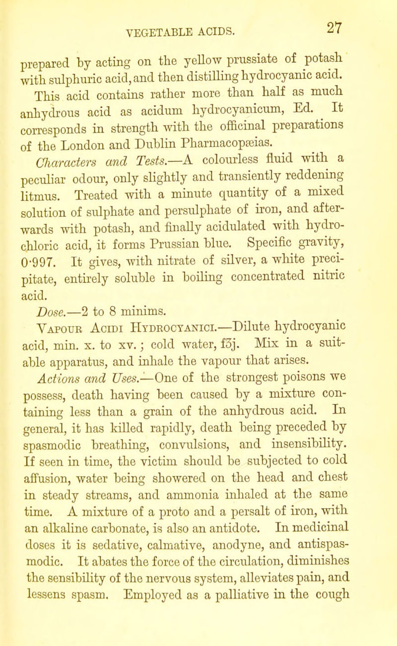 prepared by acting on the yeUow prnssiate of potash mth sulphuric acid, and then distiUing hydrocyanic acid. This acid contains rather more than half as much anhydrous acid as acidum hydrocyanicum, Ed. ^ It corresponds in strength with the officinal preparations of the London and Dublin Pharmacopteias. CJiaracters and Tests.—A. colourless fluid with a peculiar odour, only slightly and transiently reddening litmus. Treated with a minute quantity of a mixed solution of srdphate and persulphate of iron, and after- wards with potash, and finally acidulated with hydro- chloric acid, it forms Prussian blue. Specific gravity, 0-997. It gives, with nitrate of silver, a white preci- pitate, entirely soluble in boiling concentrated nitric acid. Dose.—2 to 8 minims. Vapour Acidi Htdroctanici.—Dilute hydrocyanic acid, min. x. to xv.; cold water, f3j. Mix in a suit- able apparatus, and inhale the vapour that arises. Actions and Uses.—One of the strongest poisons we possess, death having been caused by a mixture con- taining less than a grain of the anhydrous acid. In general, it has IdUed rapidly, death being preceded by spasmodic breathing, convulsions, and insensibility. If seen in time, the victim should be subjected to cold afi'usion, water being showered on the head and chest in steady streams, and ammonia inhaled at the same time. A mixture of a proto and a persalt of iron, with an alkaline carbonate, is also an antidote. In medicinal doses it is sedative, calmative, anodyne, and antispas- modic. It abates the force of the circulation, diminishes the sensibility of the nervous system, alleviates pain, and lessens spasm. Employed as a palliative in the cough