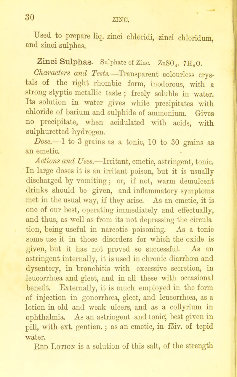 ZINC. Used to prepare liq. zinci chloridi, zinci chloridum, and zinci sulphas. Zinci Sulphas. Sulphate of Zinc. ZnSO^. TH^O. Characters and Tests.—Transparent colourless crys- tals of the right rhombic form, inodorous, with a strong styptic metallic taste ; freely soluble in water. Its solution in water gives white precipitates with chloride of barium and sulphide of ammonium. Gives no precipitate, when acidulated with acids, with sulphuretted hydrogen. Dose.—1 to 3 grains as a tonic, 10 to 30 grains as an emetic. Actions and Uses.—Irritant, emetic, astringent, tonic. In large doses it is an irritant poison, but it is usually discharged by vomitiag; or, if not, warm demulcent drinks should be given, and inflammatory symptoms met in the usual way, if they arise. As an emetic, it is one of our best, operating immediately and effectually, and thus, as well as from its not depressing the ciccula tion, being useful in narcotic poisoning. As a tonic some use it in those disorders for which the oxide is given, but it has not proved so successful. As an astringent internally, it is used in chronic diarrhoea and dysentery, in bronchitis with excessive secretion, in leucorrhoea and gleet, and in aU these with occasional benefit. Externally, it is much employed in the form of injection in gonorrhoea, gleet, and leucorrhoea, as a lotion in old and weak idcers, and as a collyrium in ophthalmia. As an astriugent and tonic, best given in j)ill, with ext. gentian.; as an emetic, in fsiv. of tepid water. Eed Lotion is a solution of this salt, of the strength