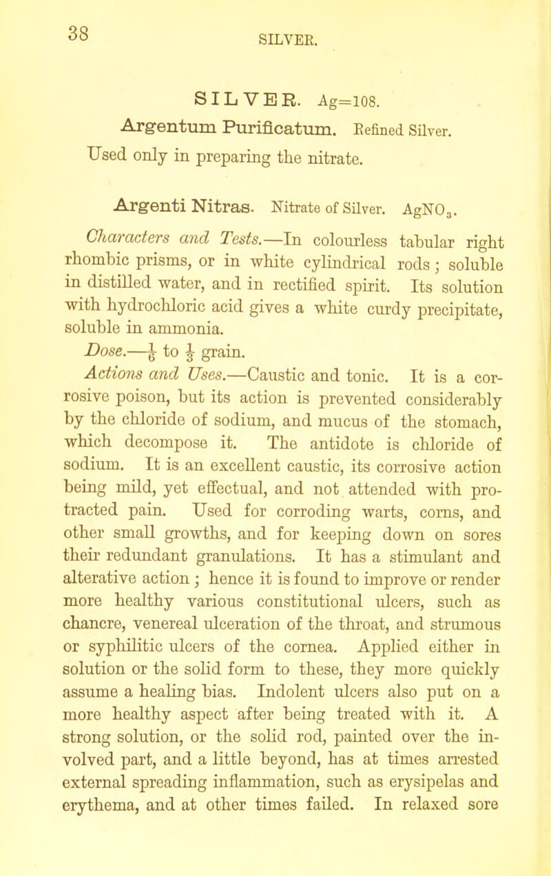 SILVER. SILVER. Ag=l08. Arg-entum Puriflcatura. Eefined Silver. Used only in preparing the nitrate. Argenti Nitras. Nitrate of Silver. AgNO^. Characters and Tests.—In colourless tabular right rhombic prisms, or in white cylindrical rods; soluble in distilled water, and in rectified spirit. Its solution with hydrocliloric acid gives a white curdy precipitate, soluble in ammonia. Dose.—\ to J grain. Actions and Uses.—Caustic and tonic. It is a cor- rosive poison, but its action is prevented considerably by the chloride of sodium, and mucus of the stomach, which decompose it. The antidote is chloride of sodium. It is an excellent caustic, its corrosive action being mild, yet effectual, and not attended with pro- tracted pain. Used for corroding warts, corns, and other small growths, and for keeping down on sores their redundant granulations. It has a stimulant and alterative action ; hence it is found to improve or render more healthy various constitutional ulcers, such as chancre, venereal ulceration of the tliroat, and strumous or syphilitic ulcers of the cornea. Applied either in solution or the solid form to these, they more quickly assume a heahng bias. Indolent ulcers also put on a more healthy aspect after being treated with it. A strong solution, or the solid rod, painted over the in- volved part, and a little beyond, has at times arrested external spreading inflammation, such as erysipelas and erythema, and at other times failed. In relaxed sore