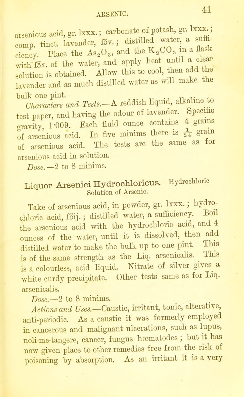 4-1 ARSENIC, arsenious acid, gr. Ixxx.; carbonate of potash, gi. Ixx^, comp. tinct. lavender, f3v.; dxstiUed water, a sv^^ ciency. Place the As,03, and the K.CO^ m a flask ^th fsx. of the water, and apply heat until a clear solution is obtained. Allow this to cool, then add the lavender and as much distilled water as wiU make the bulli one pint. . ^ „ , Characters and Tests.-A. reddish Hqmd, alkahne to test paper, and having the odour of lavender. Specihc gravity, r009. Each fluid ounce contains 4 grains of arse^ous acid. In five minims there is gram of arsenious acid. The tests are the same as for arsenious acid in solution. Dose. —2 to 8 minims. Liquor Arsenici Hydrochloricus. Hydrochloric Solution of Arsenic. Take of arsenious acid, in powder, gr. Ixxx.; hydro- chloric acid, fSij.; distilled water, a sufficiency. Boil the arsenious acid with the hydrochloric acid, and 4 ounces of the water, untU it is dissolved, then add distiUed water to make the bulk up to one pint. This is of the same strength as the Liq. arsenicalis. This is a colourless, acid liquid. Nitrate of silver gives a white curdy precipitate. Other tests same as for Liq. arsenicalis. Dose.—2 to 8 minims. Actions and C7ses.—Caustic, irritant, tonic, alterative, anti-periodic. As a caustic it was formerly employed in cancerous and malignant ulcerations, such as lupus, noli-me-tangere, cancer, fungus ho3matodes ; but it has now given place to other remedies free from the risk of poisoning by absorption. As an irritant it is a very