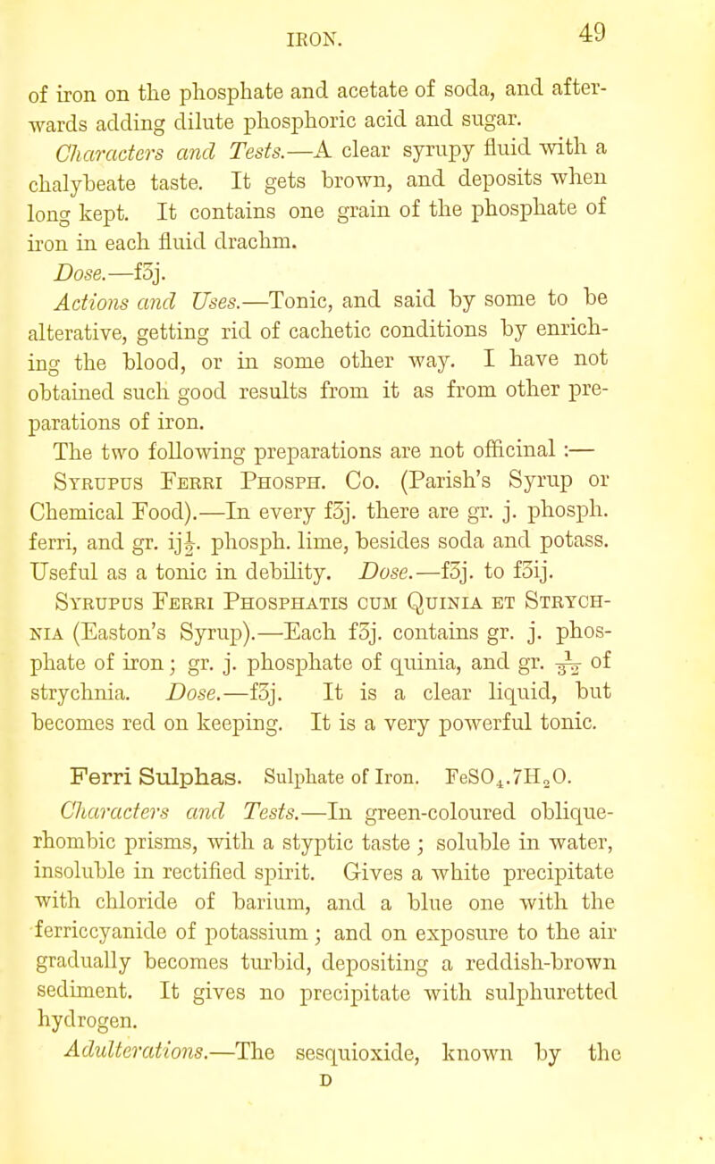 of iron on the phosphate and acetate of soda, and after- wards adding dihite phosphoric acid and sugar. Characters and Tests.—A clear syrupy fluid with a chalybeate taste. It gets brown, and deposits when long kept. It contains one grain of the phosphate of iron in each fluid drachm. Dose.—f3j. Actions and Uses.—Tonic, and said by some to be alterative, getting rid of cachetic conditions by enrich- ing the blood, or in some other way. I have not obtained such good results from it as from other pre- parations of iron. The two following preparations are not officinal :— Strupus Ferei Phosph. Co. (Parish's Syrup or Chemical Food).—In every f3j. there are gr. j. phosph. ferri, and gr. ij|. phosph. lime, besides soda and potass. Useful as a tonic in debility. Dose.—f3j. to foij. Syrupus Ferri Phosphatis cum Quinia et Strych- nia (Easton's Syrup).—Each f3j. contains gr. j. phos- phate of iron; gr. j. phosj)hate of quinia, and gr. of strychnia. Dose.—f3j. It is a clear liquid, but becomes red on keeping. It is a very powerful tonic. Ferri Sulphas. Sulphate of Iron. FeSO^.TH^O. Characters and Tests.—In green-coloured oblique- rhombic prisms, with a styptic taste ; soluble in water, insoluble in rectified spirit. Gives a white precipitate with chloride of barium, and a blue one with the ferriccyanide of potassium ; and on exposure to the air gradually becomes turbid, depositing a reddish-brown sediment. It gives no precipitate with sulphuretted hydrogen. Adidterations.—The sesquioxide, known by the