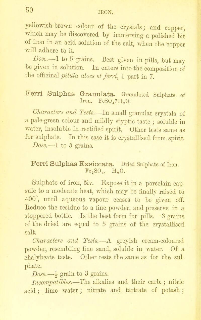 IRON. yeUowish-brown colour of the crystals; and copper, which may be discovered by immersmg a polished bit of iron in an acid solution of the salt, when the copper will adhere to it. Dose.—l to 5 grains. Best given in pills, but may be given ia solution. In enters into the composition of the o&cmal jyilula aloes et ferri, 1 part in 7. Perri Sulphas Granulata. Granulated Sulpliate of Iron. FeSO^rHjO. Characters and Tests.—In small granular crystals of a pale-green colour and mildly styptic taste; soluble in water, insoluble in rectified spirit. Other tests same as for sulphate. In this case it is crystallised from spirit. Dose.—1 to 5 grains. Ferri Sulphas Exsiccata. Dried Sulphate of Iron. Fe„SO^. H^O. Sulphate of iron, oiv. Expose it in a porcelain cap- sule to a moderate heat, which may be finally raised to 400°, until aqueous vapour ceases to be given off. Reduce the residue to a fine jDOwder, and preserve in a stoj)pered bottle. Is the best form for jjills. 3 grains of the dried are equal to 5 grains of the crystallised salt. Characters and Tests.—A greyish cream-coloured powder, resembling fine sand, soluble in water. Of a chalybeate taste. Other tests the same as for the sul- phate. Dose.—|- grain to 3 grains. Incompatihles:—The alkalies and their carb.; nitric acid; lime water; nitrate and tartrate of potash;